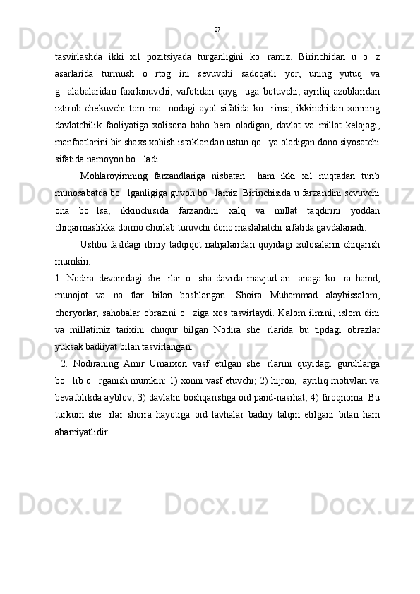 tasvirlashda   ikki   xil   pozitsiyada   turganligini   ko ramiz.   Birinchidan   u   o z 
asarlarida   turmush   o rtog ini   sevuvchi   sadoqatli   yor,   uning   yutuq   va	
 
g alabalaridan   faxrlanuvchi,   vafotidan   qayg uga   botuvchi,   ayriliq   azoblaridan	
 
iztirob   chekuvchi   tom   ma nodagi   ayol   sifatida   ko rinsa,   ikkinchidan   xonning	
 
davlatchilik   faoliyatiga   xolisona   baho   bera   oladigan,   davlat   va   millat   kelajagi,
manfaatlarini bir shaxs xohish istaklaridan ustun qo ya oladigan dono siyosatchi	

sifatida namoyon bo ladi.  	

Mohlaroyimning   farzandlariga   nisbatan     ham   ikki   xil   nuqtadan   turib
munosabatda bo lganligiga guvoh bo lamiz. Birinchisida u farzandini sevuvchi	
 
ona   bo lsa,   ikkinchisida   farzandini   xalq   va   millat   taqdirini   yoddan	

chiqarmaslikka doimo chorlab turuvchi dono maslahatchi sifatida gavdalanadi. 
Ushbu   fasldagi   ilmiy   tadqiqot   natijalaridan   quyidagi   xulosalarni   chiqarish
mumkin:
1.   Nodira   devonidagi   she rlar   o sha   davrda   mavjud   an anaga   ko ra   hamd,	
   
munojot   va   na tlar   bilan   boshlangan.   Shoira   Muhammad   alayhissalom,	

choryorlar,   sahobalar   obrazini   o ziga   xos   tasvirlaydi.   Kalom   ilmini,   islom   dini	

va   millatimiz   tarixini   chuqur   bilgan   Nodira   she rlarida   bu   tipdagi   obrazlar	

yuksak badiiyat bilan tasvirlangan.   
  2.   Nodiraning   Amir   Umarxon   vasf   etilgan   she rlarini   quyidagi   guruhlarga

bo lib o rganish mumkin: 1) xonni vasf etuvchi; 2) hijron,  ayriliq motivlari va	
 
bevafolikda ayblov; 3) davlatni boshqarishga oid pand-nasihat; 4) firoqnoma. Bu
turkum   she rlar   shoira   hayotiga   oid   lavhalar   badiiy   talqin   etilgani   bilan   ham	

ahamiyatlidir.  27 