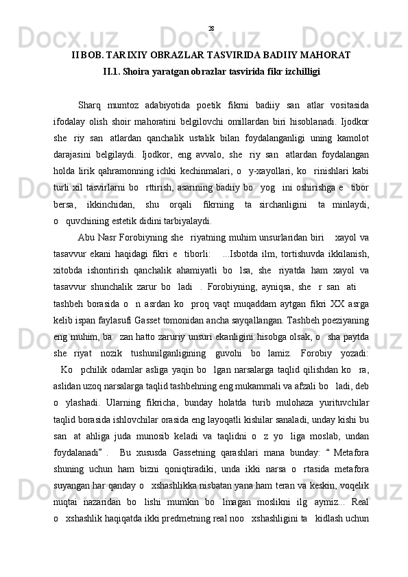 II BOB. TARIXIY OBRAZLAR TASVIRIDA BADIIY MAHORAT
II. 1.  Shoira yaratgan obrazlar tasvirida fikr izchilligi
Sharq   mumtoz   adabiyotida   poetik   fikrni   badiiy   san atlar   vositasida
ifodalay   olish   shoir   mahoratini   belgilovchi   omillardan   biri   hisoblanadi.   Ijodkor
she riy   san atlardan   qanchalik   ustalik   bilan   foydalanganligi   uning   kamolot	
 
darajasini   belgilaydi.   Ijodkor,   eng   avvalo,   she riy   san atlardan   foydalangan	
 
holda   lirik   qahramonning   ichki   kechinmalari,   o y-xayollari,   ko rinishlari   kabi
 
turli   xil   tasvirlarni  bo rttirish,  asarining  badiiy bo yog ini   oshirishga   e tibor	
   
bersa,   ikkinchidan,   shu   orqali   fikrning   ta sirchanligini   ta minlaydi,	
 
o quvchining estetik didini tarbiyalaydi.	

Abu Nasr  Forobiyning  she riyatning  muhim   unsurlaridan biri   xayol   va	
 
tasavvur   ekani   haqidagi   fikri   e tiborli:   ...Isbotda   ilm,   tortishuvda   ikkilanish,
 
xitobda   ishontirish   qanchalik   ahamiyatli   bo lsa,   she riyatda   ham   xayol   va	
 
tasavvur   shunchalik   zarur   bo ladi .   Forobiyning,   ayniqsa,   she r   san ati  	
    
tashbeh   borasida   o n   asrdan   ko proq   vaqt   muqaddam   aytgan   fikri   XX   asrga	
 
kelib ispan faylasufi Gasset tomonidan ancha sayqallangan. Tashbeh poeziyaning
eng muhim, ba zan hatto zaruriy unsuri ekanligini hisobga olsak, o sha paytda	
 
she riyat   nozik   tushunilganligining   guvohi   bo lamiz.   Forobiy   yozadi:	
 
Ko pchilik   odamlar   asliga   yaqin   bo lgan   narsalarga   taqlid   qilishdan   ko ra,	
   
aslidan uzoq narsalarga taqlid tashbehning eng mukammali va afzali bo ladi, deb	

o ylashadi.   Ularning   fikricha,   bunday   holatda   turib   mulohaza   yurituvchilar	

taqlid borasida ishlovchilar orasida eng layoqatli kishilar sanaladi, unday kishi bu
san at   ahliga   juda   munosib   keladi   va   taqlidni   o z   yo liga   moslab,   undan	
  
foydalanadi .     Bu   xususda   Gassetning   qarashlari   mana   bunday:   Metafora	
 
shuning   uchun   ham   bizni   qoniqtiradiki,   unda   ikki   narsa   o rtasida   metafora	

suyangan har qanday o xshashlikka nisbatan yana ham teran va keskin, voqelik	

nuqtai   nazaridan   bo lishi   mumkin   bo lmagan   moslikni   ilg aymiz...   Real
  
o xshashlik haqiqatda ikki predmetning real noo xshashligini ta kidlash uchun	
   28 