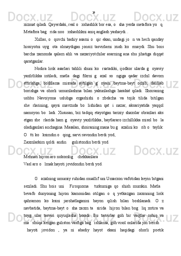 xizmat qiladi. Qayerdaki, real o xshashlik bor esa, o sha yerda metafora yo q.  
Metafora bag rida noo xshashlikni aniq anglash yashaydi...  	
  
Xullas, o quvchi badiiy asarni  o qir  ekan, undagi jo n va hech qanday	
  
hissiyotni   uyg ota   olmaydigan   jonsiz   tasvirlarni   xush   ko rmaydi.   Shu   bois
 
barcha   zamonda   qalam   ahli   va   nazariyotchilar   asarning   ana   shu   jihatiga   diqqat
qaratganlar.  
Nodira   lirik   asarlari   tahlili   shuni   ko rsatadiki,   ijodkor   ularda   g oyaviy	
 
yaxlitlikka   intiladi,   matla dagi   fikrni   g azal   so ngiga   qadar   izchil   davom	
  
ettirishga,   boshlama   misrada   aytilgan   g oyani   baytma-bayt   ochib,   dalillab	

borishga   va   ohorli   umumlashma   bilan   yakunlashga   harakat   qiladi.   Shoiraning
ushbu   Navoiyona   uslubga   ergashishi   o zbekcha   va   tojik   tilida   bitilgan

she rlarining,   qaysi   mavzuda   bo lishidan   qat i   nazar,   aksariyatida   yaqqol	
  
namoyon   bo ladi.   Xususan,   biz   tadqiq   etayotgan   tarixiy   shaxslar   obrazlari   aks	

etgan she rlarida ham g oyaviy yaxlitlikka, baytlararo izchillikka misol bo la	
  
oladiganlari anchagina. Masalan, shoiraning mana bu g azalini ko rib o taylik:	
  
O tti ko ksimdin o qing, sarvi ravondin berdi yod,	
  
Zaxmlarkim qoldi  andin   gulistondin berdi yod.	

Mehnati hijron aro nokomlig  chekkanlara	

Vasl aro o lmak hayoti jovidondin berdi yod.	

G azalning umumiy ruhidan muallif uni Umarxon vafotidan keyin bitgani	

seziladi.   Shu   bois   uni   Firoqnoma   turkumiga   qo shish   mumkin.   Matla	
   
bevafo   dunyoning   hijron   kamonidan   otilgan   o q   yetkazgan   zaxmning   lirik	

qahramon   ko ksini   jarohatlaganini   bayon   qilish   bilan   boshlanadi.   O z	
 
navbatida,   baytma-bayt   o sha   zaxm   ta sirida     hijron   bilan   bog liq   xotira   va	
  
tuyg ular   tasviri   quyuqlasha   boradi.   Bu   tasvirlar   goh   bir   vaqtlar   oshiq   va	

ma shuqa kezgan guliston vasfiga bag ishlansa, goh visol onlarida jon berish 
  
hayoti   jovidon ,   ya ni   abadiy   hayot   ekani   haqidagi   ohorli   poetik	
   29 