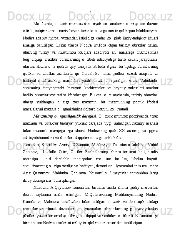 Ma lumki,   o zbek   mumtoz   she riyati   an analarini   o ziga   xos   davom    
ettirib, xalqimiz ma naviy hayoti tarixida o ziga xos iz qoldirgan Mohlaroyim-	
 
Nodira   adabiy   merosi   yuzasidan   istiqlolga   qadar   ko plab   ilmiy-tadqiqot   ishlari	

amalga   oshirilgan.   Lekin   ularda   Nodira   istifoda   etgan   tarixiy   obrazlar   tizimi,
ularning   turkiy   va   musulmon   xalqlari   adabiyoti   an analariga   chambarchas	

bog liqligi,   mazkur   obrazlarning   o zbek   adabiyotiga   kirib   kelish   jarayonlari,	
 
ulardan   shoira  o z  ijodida  qay  darajada  istifoda  etgani,  bu  tipdagi  obrazlarning	

ijodkor   va   salaflari   asarlarida   qo llanish   ko lami,   ijodkor   estetik   maqsadi   va	
 
badiiyat   mushtarakligi   masalalari   yaxlit   tarzda   o rganilgan   emas.   Vaholanki,	

shoiraning   dunyoqarashi,   hissiyoti,   kechinmalari   va   hayotiy   xulosalari   mazkur
badiiy   obrazlar   vositasida   ifodalangan.   Bu   esa,   o z   navbatida,   tarixiy   obrazlar,

ularga   yuklangan   o ziga   xos   mazmun,   bu   mazmunning   poetik   ifodasi	

masalalarini maxsus o rganishning dolzarb ekanini ko rsatadi. 
 
Mavzuning   o rganilganlik   darajasi.  	
 O zbek   mumtoz   poeziyasida   teran	
mazmun   va   betakror   badiiyat   yuksak   darajada   uyg unlashgan   nazmiy   asarlari	

bilan   munosib   mavqega   ega   shoira   Nodiraning   ijodi   XX   asrning   ko pgina	

adabiyotshunoslari va shoirlari diqqatini o ziga tortib keldi. 	

Jumladan,   Sadriddin   Ayniy,   X.Zunnun,   M.Alaviya,   To xtasin   Jalolov,     Vohid	

Zohidov,     Lutfulla   Olim,   O tkir   Rashidlarning   shoira   tarjimai   holi,   ijodiy	

merosiga     oid   dastlabki   tadqiqotlari   ma lum   bo lsa,   Nodira   hayoti,	
 
she riyatining o ziga xosligi va badiiyati, devoni qo lyozmalari tom ma noda	
   
Aziz   Qayumov,   Mahbuba   Qodirova,   Nusratullo   Jumayevlar   tomonidan   keng
ilmiy doiraga ma lum qilingan. 	

Xususan,   A.Qayumov   tomonidan   birinchi   marta   shoira   ijodiy   merosidan
iborat   saylanma   nashr   ettirilgan.   M.Qodirovaning   Mohlaroyimning   Nodira,
Komila   va   Maknuna   taxalluslari   bilan   bitilgan   o zbek   va   fors-tojik   tilidagi	

she rlaridan   iborat   devonlari   qo lyozmalari,   she rlarining   g oyaviy-badiiy	
   
jihatlari yuzasidan amalga oshirgan tadqiqot va nashrlari e tiborli. N.Jumaxo ja	
 
birinchi bor Nodira asarlarini milliy istiqlol nuqtai nazaridan tahlil etgan.   3 