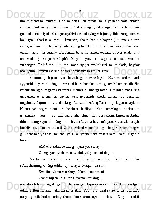 umumlashmaga   kelinadi.   Goh   mubolag ali   tarzda   ko z   yoshlari   yoki   ohidan 
chiqqan   dud   go yo   Somon   yo li   turkumidagi   yulduzlarga   mengzashi   singari	
 
go zal tashbih ijod etilsa, goh ayshini barbod aylagan hijron yelidan rangi somon	

bo lgani   izhoriga   o tadi.     Umuman,   shoira   har   bir   baytda   (umuman)   hijron
 
azobi, u bilan bog liq ruhiy holatlarning turli ko rinishlari, xulosalarini tasvirlar	
 
ekan,   maqta da   bunday   iztirobning   boisi   Umarxon   ekanini   oshkor   etadi.   Shu	

ma noda,   g azalga   radif   qilib   olingan   yod   so ziga   katta   poetik   ma no	
     
yuklangan.   Radif   ma lum   ma noda   syujet   yaxlitligini   ta minlash,   baytlar	
  
mohiyatini umumlashtirish singari poetik vazifalarni bajargan.
Shoiraning   hijron,   yor   bevafoligi   mavzuidagi   Xurram   erdim   vasl	

ayyomida hijron etti dog  misrasi bilan boshlanuvchi g azali ham poetik fikr	
 
izchilligining o ziga xos namunasi sifatida e tiborga loyiq. Jumladan, unda lirik	
 
qahramon   o zining   bir   paytlar   vasl   ayyomida   shodu   xurram   bo lganligi,	
 
nogahoniy   hijron   o sha   damlarga   barham   berib   qalbini   dog laganini   aytadi.	
 
Hijron   yetkazgan   alamlarni   betakror   badiiyat   bilan   tasvirlagan   shoira   bu
g azaliga   dog   so zini   radif   qilib   olgan.   Shu   bois   shoira   hijron   azobidan	
   
dilu tanining kuyishi   dog  bo lishini baytma-bayt turli poetik vositalar orqali	
  
kuchliroq dalillashga intiladi. Goh alamlardan qon bo lgan bag rini ochilmagan	
 
g unchaga qiyoslasa, goh ahdi yolg on yorga mana bu tarzda ta na qilishgacha	
  
boradi:
Ahd etib erdiki sendin g ayrni yor etmayin,	

O zga yor aylab, meni ul ahdi yolg on etti dog .	
  
Maqta ga   qadar   o sha   ahdi   yolg on ning,   dardu   iztiroblar	
    
sababchisining kimligi oshkor qilinmaydi. Maqta da esa:	

Kimdin aylarman shikoyat Komila oxir meni,
Otashi hijron ila sulton Umarxon etti dog .  	

misralari bilan uning diliga ozor berayotgan, hijron azoblarini ravo ko rayotgan	

odam Sulton Umarxon ekanini izhor etadi. YA ni g azal syujetini bir ipga tizib	
 
turgan   poetik   hodisa   tarixiy   shaxs   obrazi   ekani   ayon   bo ladi.   Dog   radifi	
   30 