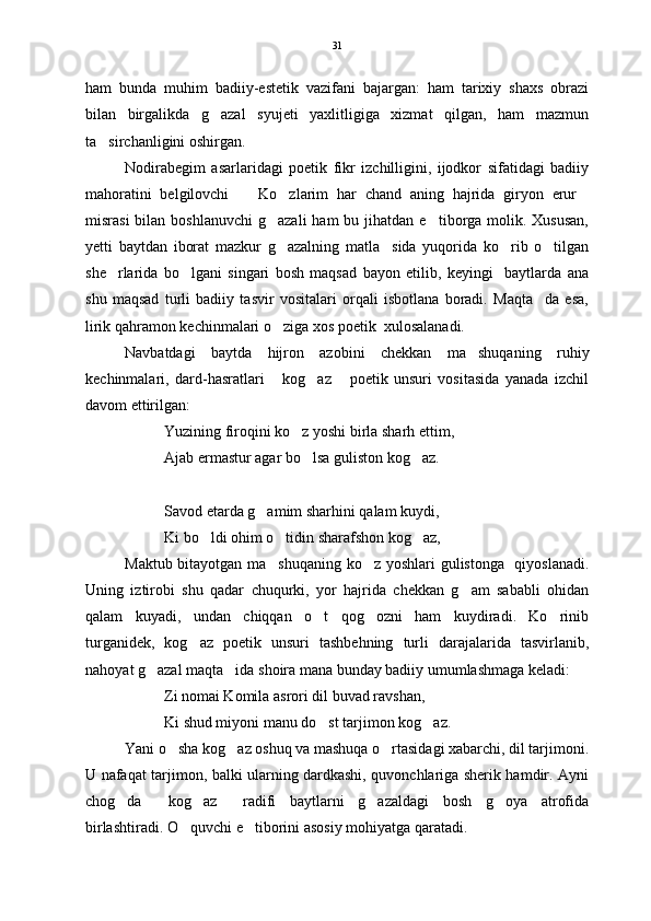 ham   bunda   muhim   badiiy-estetik   vazifani   bajargan:   ham   tarixiy   shaxs   obrazi
bilan   birgalikda   g azal   syujeti   yaxlitligiga   xizmat   qilgan,   ham   mazmun
ta sirchanligini oshirgan.    	

Nodirabegim   asarlaridagi   poetik   fikr   izchilligini,   ijodkor   sifatidagi   badiiy
mahoratini   belgilovchi     Ko zlarim   har   chand   aning   hajrida   giryon   erur	
  
misrasi   bilan boshlanuvchi  g azali  ham   bu jihatdan  e tiborga molik. Xususan,	
 
yetti   baytdan   iborat   mazkur   g azalning   matla sida   yuqorida   ko rib   o tilgan
   
she rlarida   bo lgani   singari   bosh   maqsad   bayon   etilib,   keyingi     baytlarda   ana	
 
shu   maqsad   turli   badiiy   tasvir   vositalari   orqali   isbotlana   boradi.   Maqta da   esa,	

lirik qahramon kechinmalari o ziga xos poetik  xulosalanadi. 	

Navbatdagi   baytda   hijron   azobini   chekkan   ma shuqaning   ruhiy	

kechinmalari,   dard-hasratlari   kog az   poetik   unsuri   vositasida   yanada   izchil	
  
davom ettirilgan:
Yuzining firoqini ko z yoshi birla sharh ettim,	

Ajab ermastur agar bo lsa guliston kog az.
 
Savod etarda g amim sharhini qalam kuydi,	

Ki bo ldi ohim o tidin sharafshon kog az,	
  
Maktub bitayotgan ma shuqaning ko z yoshlari gulistonga   qiyoslanadi.	
 
Uning   iztirobi   shu   qadar   chuqurki,   yor   hajrida   chekkan   g am   sababli   ohidan	

qalam   kuyadi,   undan   chiqqan   o t   qog ozni   ham   kuydiradi.   Ko rinib	
  
turganidek,   kog az   poetik   unsuri   tashbehning   turli   darajalarida   tasvirlanib,	

nahoyat g azal maqta ida shoira mana bunday badiiy umumlashmaga keladi:	
 
Zi nomai Komila asrori dil buvad ravshan,
Ki shud miyoni manu do st tarjimon kog az.	
 
Yani o sha kog az oshuq va mashuqa o rtasidagi xabarchi, dil tarjimoni.	
  
U nafaqat tarjimon, balki ularning dardkashi, quvonchlariga sherik hamdir. Ayni
chog da   kog az   radifi   baytlarni   g azaldagi   bosh   g oya   atrofida	
     
birlashtiradi. O quvchi e tiborini asosiy mohiyatga qaratadi.	
  31 