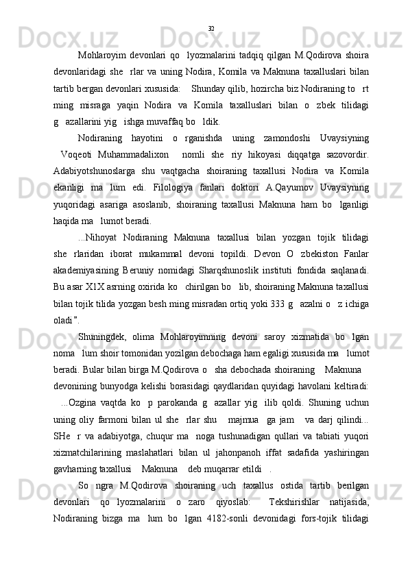 Mohlaroyim   devonlari   qo lyozmalarini   tadqiq   qilgan   M.Qodirova   shoira
devonlaridagi   she rlar   va   uning   Nodira,   Komila   va   Maknuna   taxalluslari   bilan	

tartib bergan devonlari xususida:  Shunday qilib, hozircha biz Nodiraning to rt	
 
ming   misraga   yaqin   Nodira   va   Komila   taxalluslari   bilan   o zbek   tilidagi	

g azallarini yig ishga muvaffaq bo ldik.	
  
Nodiraning   hayotini   o rganishda   uning   zamondoshi   Uvaysiyning	

Voqeoti   Muhammadalixon   nomli   she riy   hikoyasi   diqqatga   sazovordir.	
  
Adabiyotshunoslarga   shu   vaqtgacha   shoiraning   taxallusi   Nodira   va   Komila
ekanligi   ma lum   edi.   Filologiya   fanlari   doktori   A.Qayumov   Uvaysiyning	

yuqoridagi   asariga   asoslanib,   shoiraning   taxallusi   Maknuna   ham   bo lganligi	

haqida ma lumot beradi.	

...Nihoyat   Nodiraning   Maknuna   taxallusi   bilan   yozgan   tojik   tilidagi
she rlaridan   iborat   mukammal   devoni   topildi.   Devon   O zbekiston   Fanlar	
 
akademiyasining   Beruniy   nomidagi   Sharqshunoslik   instituti   fondida   saqlanadi.
Bu asar X1X asrning oxirida ko chirilgan bo lib, shoiraning Maknuna taxallusi	
 
bilan tojik tilida yozgan besh ming misradan ortiq yoki 333 g azalni o z ichiga	
 
oladi .  	

Shuningdek,   olima   Mohlaroyimning   devoni   saroy   xizmatida   bo lgan	

noma lum shoir tomonidan yozilgan debochaga ham egaligi xususida ma lumot	
 
beradi. Bular bilan birga M.Qodirova o sha debochada shoiraning  Maknuna	
  
devonining bunyodga kelishi borasidagi  qaydlaridan quyidagi  havolani keltiradi:
...Ozgina   vaqtda   ko p   parokanda   g azallar   yig ilib   qoldi.   Shuning   uchun	
   
uning   oliy   farmoni   bilan   ul   she rlar   shu   majmua ga   jam   va   darj   qilindi...	
   
SHe r   va   adabiyotga,   chuqur   ma noga   tushunadigan   qullari   va   tabiati   yuqori	
 
xizmatchilarining   maslahatlari   bilan   ul   jahonpanoh   iffat   sadafida   yashiringan
gavharning taxallusi  Maknuna  deb muqarrar etildi .	
  
So ngra   M.Qodirova   shoiraning   uch   taxallus   ostida   tartib   berilgan	

devonlari   qo lyozmalarini   o zaro   qiyoslab:   Tekshirishlar   natijasida,	
  
Nodiraning   bizga   ma lum   bo lgan   4182-sonli   devonidagi   fors-tojik   tilidagi	
  32 