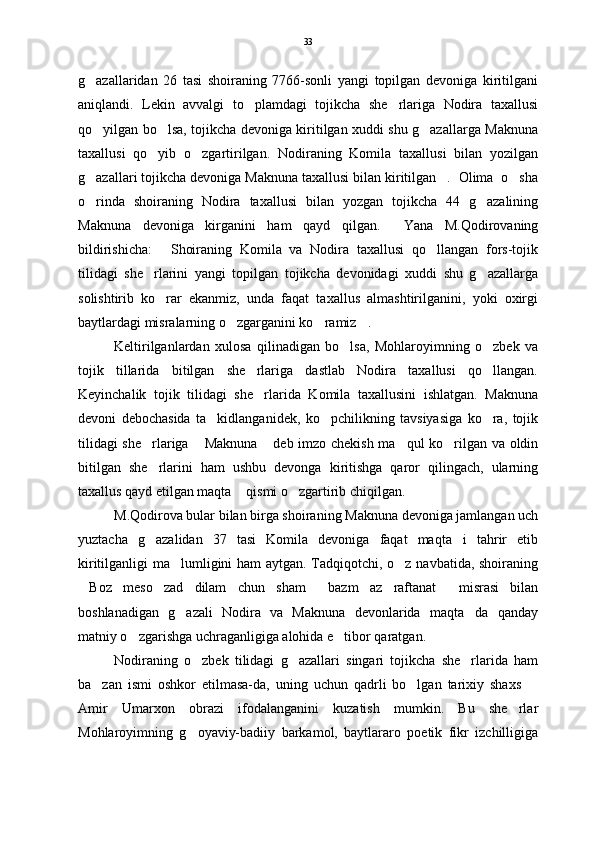 g azallaridan   26   tasi   shoiraning   7766-sonli   yangi   topilgan   devoniga   kiritilgani
aniqlandi.   Lekin   avvalgi   to plamdagi   tojikcha   she rlariga   Nodira   taxallusi	
 
qo yilgan bo lsa, tojikcha devoniga kiritilgan xuddi shu g azallarga Maknuna	
  
taxallusi   qo yib   o zgartirilgan.   Nodiraning   Komila   taxallusi   bilan   yozilgan	
 
g azallari tojikcha devoniga Maknuna taxallusi bilan kiritilgan .  Olima  o sha	
  
o rinda   shoiraning   Nodira   taxallusi   bilan   yozgan   tojikcha   44   g azalining
 
Maknuna   devoniga   kirganini   ham   qayd   qilgan.     Yana   M.Qodirovaning
bildirishicha:   Shoiraning   Komila   va   Nodira   taxallusi   qo llangan   fors-tojik	
 
tilidagi   she rlarini   yangi   topilgan   tojikcha   devonidagi   xuddi   shu   g azallarga	
 
solishtirib   ko rar   ekanmiz,   unda   faqat   taxallus   almashtirilganini,   yoki   oxirgi	

baytlardagi misralarning o zgarganini ko ramiz .  	
  
Keltirilganlardan   xulosa   qilinadigan   bo lsa,   Mohlaroyimning   o zbek   va	
 
tojik   tillarida   bitilgan   she rlariga   dastlab   Nodira   taxallusi   qo llangan.	
 
Keyinchalik   tojik   tilidagi   she rlarida   Komila   taxallusini   ishlatgan.   Maknuna

devoni   debochasida   ta kidlanganidek,   ko pchilikning   tavsiyasiga   ko ra,   tojik	
  
tilidagi  she rlariga  Maknuna  deb imzo chekish ma qul ko rilgan va oldin	
    
bitilgan   she rlarini   ham   ushbu   devonga   kiritishga   qaror   qilingach,   ularning

taxallus qayd etilgan maqta  qismi o zgartirib chiqilgan. 	
 
M.Qodirova bular bilan birga shoiraning Maknuna devoniga jamlangan uch
yuztacha   g azalidan   37   tasi   Komila   devoniga   faqat   maqta i   tahrir   etib	
 
kiritilganligi ma lumligini ham  aytgan. Tadqiqotchi, o z navbatida, shoiraning	
 
Boz   meso zad   dilam   chun   sham   bazm   az   raftanat   misrasi   bilan	
   
boshlanadigan   g azali   Nodira   va   Maknuna   devonlarida   maqta da   qanday	
 
matniy o zgarishga uchraganligiga alohida e tibor qaratgan.  	
 
Nodiraning   o zbek   tilidagi   g azallari   singari   tojikcha   she rlarida   ham	
  
ba zan   ismi   oshkor   etilmasa-da,   uning   uchun   qadrli   bo lgan   tarixiy   shaxs  	
  
Amir   Umarxon   obrazi   ifodalanganini   kuzatish   mumkin.   Bu   she rlar	

Mohlaroyimning   g oyaviy-badiiy   barkamol,   baytlararo   poetik   fikr   izchilligiga	
 33 