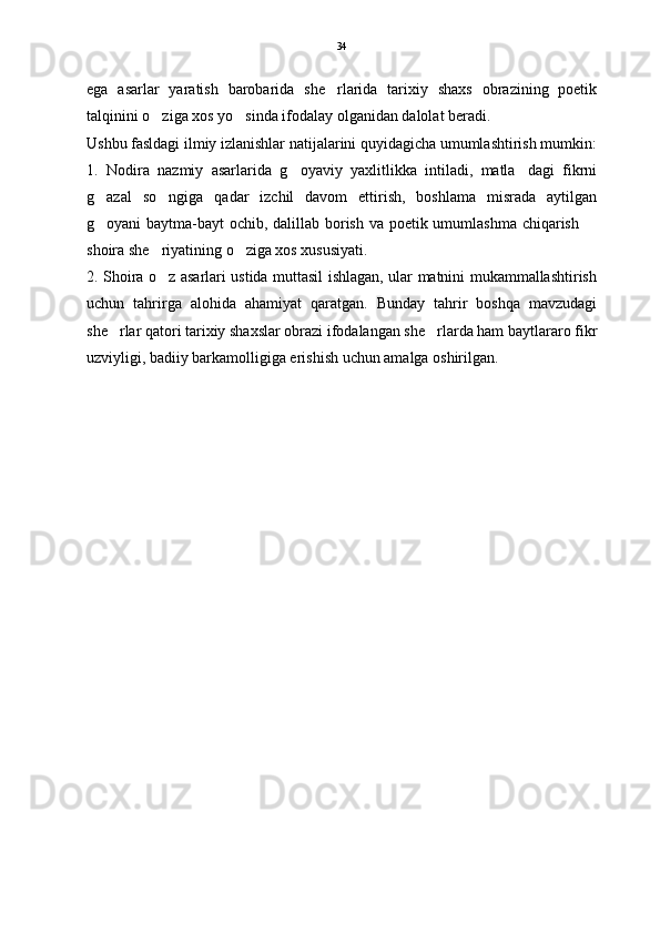 ega   asarlar   yaratish   barobarida   she rlarida   tarixiy   shaxs   obrazining   poetik
talqinini o ziga xos yo sinda ifodalay olganidan dalolat beradi.	
 
Ushbu fasldagi ilmiy izlanishlar natijalarini quyidagicha umumlashtirish mumkin:
1.   Nodira   nazmiy   asarlarida   g oyaviy   yaxlitlikka   intiladi,   matla dagi   fikrni	
 
g azal   so ngiga   qadar   izchil   davom   ettirish,   boshlama   misrada   aytilgan	
 
g oyani baytma-bayt ochib, dalillab borish va poetik umumlashma chiqarish 
 
shoira she riyatining o ziga xos xususiyati. 	
 
2. Shoira o z asarlari ustida muttasil ishlagan, ular matnini mukammallashtirish

uchun   tahrirga   alohida   ahamiyat   qaratgan.   Bunday   tahrir   boshqa   mavzudagi
she rlar qatori tarixiy shaxslar obrazi ifodalangan she rlarda ham baytlararo fikr	
 
uzviyligi, badiiy barkamolligiga erishish uchun amalga oshirilgan.  34 