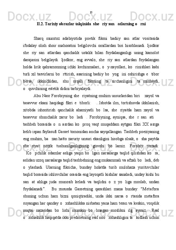 II.2. Tarixiy obrazlar talqinida  she riy san atlarning o rni  
Sharq   mumtoz   adabiyotida   poetik   fikrni   badiiy   san atlar   vositasida	

ifodalay   olish   shoir   mahoratini   belgilovchi   omillardan   biri   hisoblanadi.   Ijodkor
she riy   san atlardan   qanchalik   ustalik   bilan   foydalanganligi   uning   kamolot	
 
darajasini   belgilaydi.   Ijodkor,   eng   avvalo,   she riy   san atlardan   foydalangan	
 
holda   lirik   qahramonning   ichki   kechinmalari,   o y-xayollari,   ko rinishlari   kabi
 
turli   xil   tasvirlarni  bo rttirish,  asarining  badiiy bo yog ini   oshirishga   e tibor	
   
bersa,   ikkinchidan,   shu   orqali   fikrning   ta sirchanligini   ta minlaydi,	
 
o quvchining estetik didini tarbiyalaydi.	

Abu Nasr  Forobiyning  she riyatning  muhim   unsurlaridan biri   xayol   va	
 
tasavvur   ekani   haqidagi   fikri   e tiborli:   ...Isbotda   ilm,   tortishuvda   ikkilanish,
 
xitobda   ishontirish   qanchalik   ahamiyatli   bo lsa,   she riyatda   ham   xayol   va	
 
tasavvur   shunchalik   zarur   bo ladi .   Forobiyning,   ayniqsa,   she r   san ati  	
    
tashbeh   borasida   o n   asrdan   ko proq   vaqt   muqaddam   aytgan   fikri   XX   asrga	
 
kelib ispan faylasufi Gasset tomonidan ancha sayqallangan. Tashbeh poeziyaning
eng muhim, ba zan hatto zaruriy unsuri ekanligini hisobga olsak, o sha paytda	
 
she riyat   nozik   tushunilganligining   guvohi   bo lamiz.   Forobiy   yozadi:	
 
Ko pchilik   odamlar   asliga   yaqin   bo lgan   narsalarga   taqlid   qilishdan   ko ra,	
   
aslidan uzoq narsalarga taqlid tashbehning eng mukammali va afzali bo ladi, deb	

o ylashadi.   Ularning   fikricha,   bunday   holatda   turib   mulohaza   yurituvchilar	

taqlid borasida ishlovchilar orasida eng layoqatli kishilar sanaladi, unday kishi bu
san at   ahliga   juda   munosib   keladi   va   taqlidni   o z   yo liga   moslab,   undan	
  
foydalanadi .     Bu   xususda   Gassetning   qarashlari   mana   bunday:   M e t afora	
 
shuning   uchun   ham   bizni   qoniqtiradiki,   unda   ikki   narsa   o rtasida   metafora	

suyangan har qanday o xshashlikka nisbatan yana ham teran va keskin, voqelik	

nuqtai   nazaridan   bo lishi   mumkin   bo lmagan   moslikni   ilg aymiz...   Real
  
o xshashlik haqiqatda ikki predmetning real noo xshashligini ta kidlash uchun	
   35 