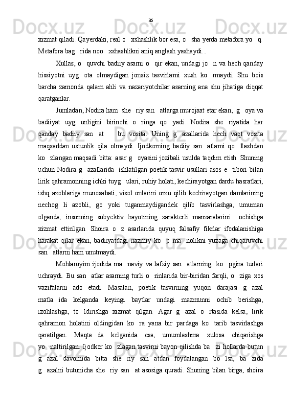 xizmat qiladi. Qayerdaki, real o xshashlik bor esa, o sha yerda metafora yo q.  
Metafora bag rida noo xshashlikni aniq anglash yashaydi...  	
  
Xullas, o quvchi badiiy asarni  o qir  ekan, undagi jo n va hech qanday	
  
hissiyotni   uyg ota   olmaydigan   jonsiz   tasvirlarni   xush   ko rmaydi.   Shu   bois
 
barcha   zamonda   qalam   ahli   va   nazariyotchilar   asarning   ana   shu   jihatiga   diqqat
qaratganlar.  
Jumladan, Nodira ham  she riy san atlarga murojaat etar ekan,  g oya va	
  
badiiyat   uyg unligini   birinchi   o ringa   qo yadi.   Nodira   she riyatida   har	
   
qanday   badiiy   san at     bu   vosita.   Uning   g azallarida   hech   vaqt   vosita	
  
maqsaddan   ustunlik   qila   olmaydi.   Ijodkorning   badiiy   san atlarni   qo llashdan	
 
ko zlangan maqsadi bitta: asar g oyasini jozibali usulda taqdim etish. Shuning	
 
uchun Nodira g azallarida   ishlatilgan poetik tasvir  usullari asos  e tibori bilan	
 
lirik qahramonning ichki tuyg ulari, ruhiy holati, kechirayotgan dardu hasratlari,	

ishq   azoblariga   munosabati,   visol   onlarini   orzu   qilib   kechirayotgan   damlarining
nechog li   azobli,   go yoki   tuganmaydigandek   qilib   tasvirlashga,   umuman	
 
olganda,   insonning   subyektiv   hayotining   xarakterli   manzaralarini     ochishga
xizmat   ettirilgan.   Shoira   o z   asarlarida   quyuq   falsafiy   fikrlar   ifodalanishiga	

harakat   qilar   ekan,   badiiyatdagi   nazmiy   ko p   ma nolikni   yuzaga   chiqaruvchi	
 
san atlarni ham unutmaydi.  	

Mohlaroyim   ijodida   ma naviy   va   lafziy   san atlarning     ko pgina   turlari	
  
uchraydi.   Bu   san atlar   asarning   turli   o rinlarida   bir-biridan   farqli,   o ziga   xos	
  
vazifalarni   ado   etadi.   Masalan,   poetik   tasvirning   yuqori   darajasi   g azal	

matla ida   kelganda   keyingi   baytlar   undagi   mazmunni   ochib   berishga,	

izohlashga,   to ldirishga   xizmat   qilgan.   Agar   g azal   o rtasida   kelsa,   lirik	
  
qahramon   holatini   oldingidan   ko ra   yana   bir   pardaga   ko tarib   tasvirlashga	
 
qaratilgan.   Maqta da   kelganida   esa,   umumlashma   xulosa   chiqarishga	

yo naltirilgan. Ijodkor  ko zlagan tasvirni bayon qilishda ba zi  hollarda butun	
  
g azal   davomida   bitta   she riy   san atdan   foydalangan   bo lsa,   ba zida
    
g azalni   butunicha   she riy   san at   asosiga   quradi.   Shuning   bilan   birga,   shoira
   36 