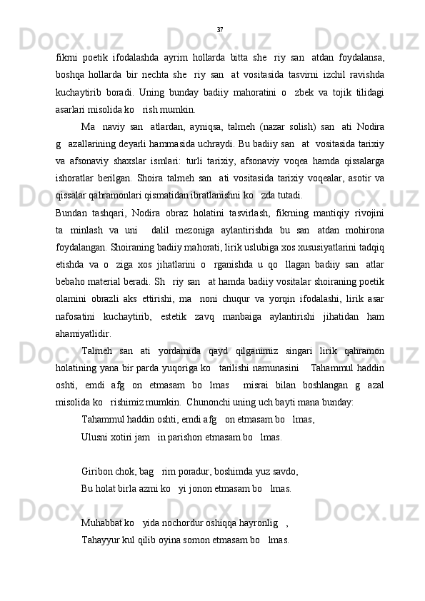 fikrni   poetik   ifodalashda   ayrim   hollarda   bitta   she riy   san atdan   foydalansa, 
boshqa   hollarda   bir   nechta   she riy   san at   vositasida   tasvirni   izchil   ravishda	
 
kuchaytirib   boradi.   Uning   bunday   badiiy   mahoratini   o zbek   va   tojik   tilidagi	

asarlari misolida ko rish mumkin. 	

Ma naviy   san atlardan,   ayniqsa,   talmeh   (nazar   solish)   san ati   Nodira	
  
g azallarining deyarli hammasida uchraydi. Bu badiiy san at  vositasida tarixiy	
 
va   afsonaviy   shaxslar   ismlari:   turli   tarixiy,   afsonaviy   voqea   hamda   qissalarga
ishoratlar   berilgan.   Shoira   talmeh   san ati   vositasida   tarixiy   voqealar,   asotir   va	

qissalar qahramonlari qismatidan ibratlanishni ko zda tutadi.    	

Bundan   tashqari,   Nodira   obraz   holatini   tasvirlash,   fikrning   mantiqiy   rivojini
ta minlash   va   uni     dalil   mezoniga   aylantirishda   bu   san atdan   mohirona	
 
foydalangan. Shoiraning badiiy mahorati, lirik uslubiga xos xususiyatlarini tadqiq
etishda   va   o ziga   xos   jihatlarini   o rganishda   u   qo llagan   badiiy   san atlar	
   
bebaho material beradi. Sh riy san at hamda badiiy vositalar shoiraning poetik	
 
olamini   obrazli   aks   ettirishi,   ma noni   chuqur   va   yorqin   ifodalashi,   lirik   asar	

nafosatini   kuchaytirib,   estetik   zavq   manbaiga   aylantirishi   jihatidan   ham
ahamiyatlidir. 
Talmeh   san ati   yordamida   qayd   qilganimiz   singari   lirik   qahramon	

holatining yana bir  parda yuqoriga ko tarilishi  namunasini   Tahammul  haddin	
 
oshti,   emdi   afg on   etmasam   bo lmas   misrai   bilan   boshlangan   g azal	
   
misolida ko rishimiz mumkin.  Chunonchi uning uch bayti mana bunday:	

Tahammul haddin oshti, emdi afg on etmasam bo lmas,	
 
Ulusni xotiri jam in parishon etmasam bo lmas.	
 
Giribon chok, bag rim poradur, boshimda yuz savdo,

Bu holat birla azmi ko yi jonon etmasam bo lmas.	
 
Muhabbat ko yida nochordur oshiqqa hayronlig ,	
 
Tahayyur kul qilib oyina somon etmasam bo lmas.	
 37 