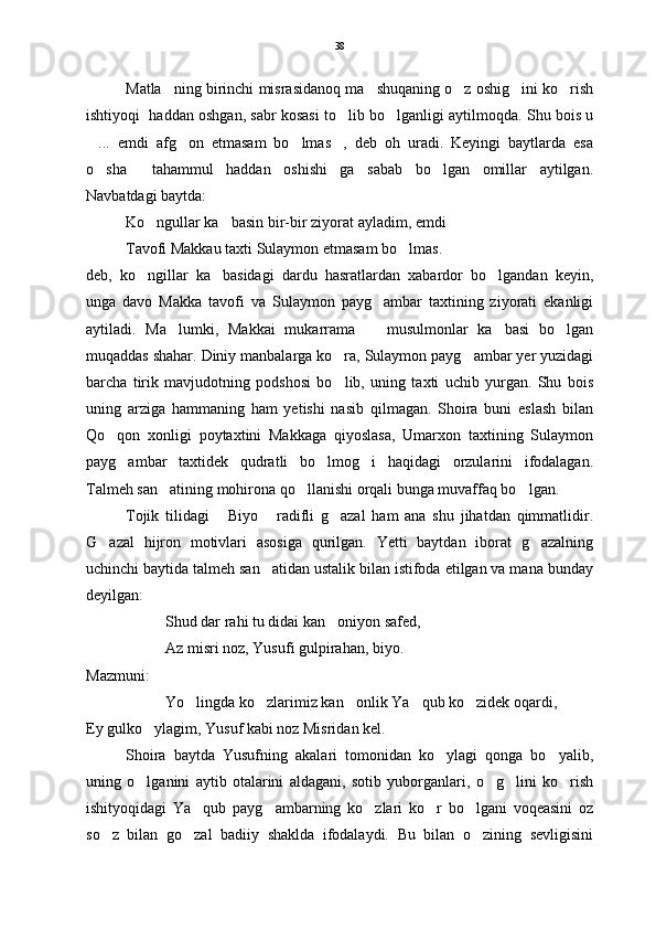 Matla ning birinchi misrasidanoq ma shuqaning o z oshig ini ko rish    
ishtiyoqi  haddan oshgan, sabr kosasi to lib bo lganligi aytilmoqda. Shu bois u	
 
...   emdi   afg on   etmasam   bo lmas ,   deb   oh   uradi.   Keyingi   baytlarda   esa	
   
o sha   tahammul   haddan   oshishi ga   sabab   bo lgan   omillar   aytilgan.
   
Navbatdagi baytda:
Ko ngullar ka basin bir-bir ziyorat ayladim, emdi	
 
Tavofi Makkau taxti Sulaymon etmasam bo lmas.	

deb,   ko ngillar   ka basidagi   dardu   hasratlardan   xabardor   bo lgandan   keyin,	
  
unga   davo   Makka   tavofi   va   Sulaymon   payg ambar   taxtining   ziyorati   ekanligi	

aytiladi.   Ma lumki,   Makkai   mukarrama     musulmonlar   ka basi   bo lgan	
   
muqaddas shahar. Diniy manbalarga ko ra, Sulaymon payg ambar yer yuzidagi	
 
barcha   tirik   mavjudotning   podshosi   bo lib,   uning   taxti   uchib   yurgan.   Shu   bois

uning   arziga   hammaning   ham   yetishi   nasib   qilmagan.   Shoira   buni   eslash   bilan
Qo qon   xonligi   poytaxtini   Makkaga   qiyoslasa,   Umarxon   taxtining   Sulaymon	

payg ambar   taxtidek   qudratli   bo lmog i   haqidagi   orzularini   ifodalagan.	
  
Talmeh san atining mohirona qo llanishi orqali bunga muvaffaq bo lgan. 	
  
Tojik   tilidagi   Biyo   radifli   g azal   ham   ana   shu   jihatdan   qimmatlidir.	
  
G azal   hijron   motivlari   asosiga   qurilgan.   Yetti   baytdan   iborat   g azalning	
 
uchinchi baytida talmeh san atidan ustalik bilan istifoda etilgan va mana bunday	

deyilgan:
Shud dar rahi tu didai kan oniyon safed,	

Az misri noz, Yusufi gulpirahan, biyo.
Mazmuni:
Yo lingda ko zlarimiz kan onlik Ya qub ko zidek oqardi,	
    
Ey gulko ylagim, Yusuf kabi noz Misridan kel.	

Shoira   baytda   Yusufning   akalari   tomonidan   ko ylagi   qonga   bo yalib,	
 
uning   o lganini   aytib   otalarini   aldagani,   sotib   yuborganlari,   o g lini   ko rish	
   
ishityoqidagi   Ya qub   payg ambarning   ko zlari   ko r   bo lgani   voqeasini   oz	
    
so z   bilan   go zal   badiiy   shaklda   ifodalaydi.   Bu   bilan   o zining   sevligisini	
   38 