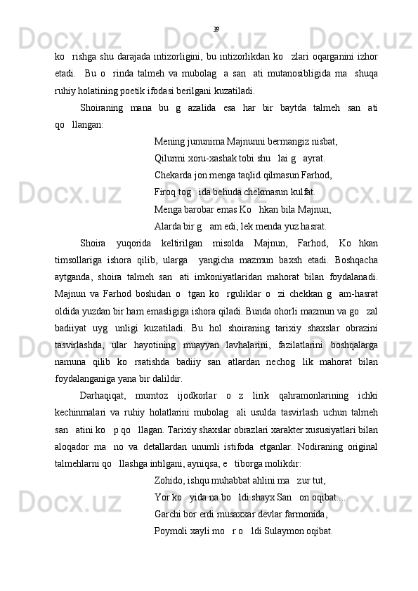 ko rishga   shu   darajada   intizorligini,   bu  intizorlikdan  ko zlari   oqarganini   izhor 
etadi.     Bu   o rinda   talmeh   va   mubolag a   san ati   mutanosibligida   ma shuqa	
   
ruhiy holatining poetik ifodasi berilgani kuzatiladi. 
Shoiraning   mana   bu   g azalida   esa   har   bir   baytda   talmeh   san ati	
 
qo llangan:	

Mening jununima Majnunni bermangiz nisbat,
Qilurmi xoru-xashak tobi shu lai g ayrat.	
 
Chekarda jon menga taqlid qilmasun Farhod,
Firoq tog ida behuda chekmasun kulfat.	

Menga barobar emas Ko hkan bila Majnun,	

Alarda bir g am edi, lek menda yuz hasrat. 	

Shoira   yuqorida   keltirilgan   misolda   Majnun,   Farhod,   Ko hkan	

timsollariga   ishora   qilib,   ularga     yangicha   mazmun   baxsh   etadi.   Boshqacha
aytganda,   shoira   talmeh   san ati   imkoniyatlaridan   mahorat   bilan   foydalanadi.	

Majnun   va   Farhod   boshidan   o tgan   ko rguliklar   o zi   chekkan   g am-hasrat	
   
oldida yuzdan bir ham emasligiga ishora qiladi. Bunda ohorli mazmun va go zal	

badiiyat   uyg unligi   kuzatiladi.   Bu   hol   shoiraning   tarixiy   shaxslar   obrazini	

tasvirlashda,   ular   hayotining   muayyan   lavhalarini,   fazilatlarini   boshqalarga
namuna   qilib   ko rsatishda   badiiy   san atlardan   nechog lik   mahorat   bilan	
  
foydalanganiga yana bir dalildir.
Darhaqiqat,   mumtoz   ijodkorlar   o z   lirik   qahramonlarining   ichki	

kechinmalari   va   ruhiy   holatlarini   mubolag ali   usulda   tasvirlash   uchun   talmeh

san atini ko p qo llagan. Tarixiy shaxslar obrazlari xarakter xususiyatlari bilan	
  
aloqador   ma no   va   detallardan   unumli   istifoda   etganlar.   Nodiraning   original	

talmehlarni qo llashga intilgani, ayniqsa, e tiborga molikdir: 
 
Zohido, ishqu muhabbat ahlini ma zur tut,	

Yor ko yida na bo ldi shayx San on oqibat....	
  
Garchi bor erdi musaxxar devlar farmonida,
Poymoli xayli mo r o ldi Sulaymon oqibat. 	
  39 