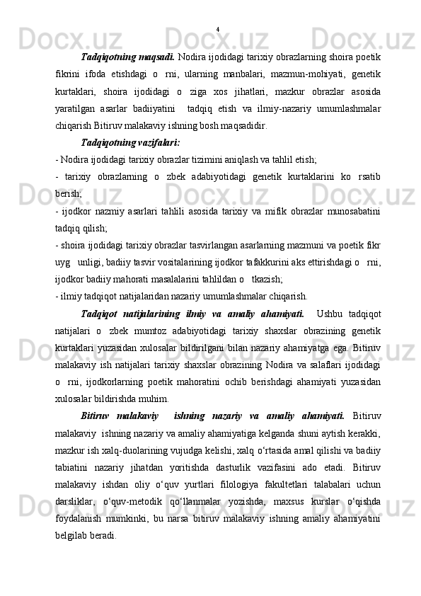 Tadqiqotning maqsadi.  Nodira ijodidagi tarixiy obrazlarning shoira poetik
fikrini   ifoda   etishdagi   o rni,   ularning   manbalari,   mazmun-mohiyati,   genetik
kurtaklari,   shoira   ijodidagi   o ziga   xos   jihatlari,   mazkur   obrazlar   asosida	

yaratilgan   asarlar   badiiyatini     tadqiq   etish   va   ilmiy-nazariy   umumlashmalar
chiqarish Bitiruv malakaviy ishning bosh maqsadidir. 
Tadqiqotning vazifalari: 
- Nodira ijodidagi tarixiy obrazlar tizimini aniqlash va tahlil etish; 
-   tarixiy   obrazlarning   o zbek   adabiyotidagi   genetik   kurtaklarini   ko rsatib	
 
berish;
-   ijodkor   nazmiy   asarlari   tahlili   asosida   tarixiy   va   mifik   obrazlar   munosabatini
tadqiq qilish;
- shoira ijodidagi tarixiy obrazlar tasvirlangan asarlarning mazmuni va poetik fikr
uyg unligi, badiiy tasvir vositalarining ijodkor tafakkurini aks ettirishdagi o rni,	
 
ijodkor badiiy mahorati masalalarini tahlildan o tkazish;	

- ilmiy tadqiqot natijalaridan nazariy umumlashmalar chiqarish.
Tadqiqot   natijalarining   ilmiy   va   amaliy   ahamiyati.     Ushbu   tadqiqot
natijalari   o zbek   mumtoz   adabiyotidagi   tarixiy   shaxslar   obrazining   genetik	

kurtaklari   yuzasidan   xulosalar   bildirilgani   bilan   nazariy  ahamiyatga   ega.   Bitiruv
malakaviy   ish   natijalari   tarixiy   shaxslar   obrazining   Nodira   va   salaflari   ijodidagi
o rni,   ijodkorlarning   poetik   mahoratini   ochib   berishdagi   ahamiyati   yuzasidan	

xulosalar bildirishda muhim.
Bitiruv   malakaviy     ishning   nazariy   va   amaliy   ahamiyati.   Bitiruv
malakaviy  ishning nazariy va amaliy ahamiyatiga kelganda shuni aytish kerakki,
mazkur ish xalq-duolarining vujudga kelishi, xalq  о ‘rtasida amal qilishi va badiiy
tabiatini   nazariy   jihatdan   yoritishda   dasturlik   vazifasini   ado   etadi.   Bitiruv
malakaviy   ishdan   oliy   о ‘quv   yurtlari   filologiya   fakultetlari   talabalari   uchun
darsliklar,   о ‘quv-metodik   q о ‘llanmalar   yozishda,   maxsus   kurslar   о ‘qishda
foydalanish   mumkinki,   bu   narsa   bitiruv   malakaviy   ishning   amaliy   ahamiyatini
belgilab beradi. 4 