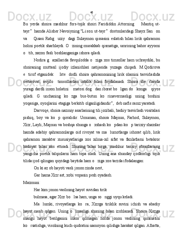 Bu   yerda   shoira   mashhur   fors-tojik   shoiri   Farididdin   Attorning     Mantiq   ut-
tayr  hamda Alisher Navoiyning  L i son  ut-tayr  dostonlaridagi Shayx San on	
  	
va     Qisasi   Rabg uziy dagi   Sulaymon   qissasini   eslatish   bilan   lirik   qahramon	
  
holini poetik sharhlaydi. O zining murakkab qismatiga, umrining bahor ayyomi	

o tib, xazon fasli boshlanganiga ishora qiladi.	

Nodira g azallarida favqulodda o ziga xos timsollar ham uchraydiki, bu	
 
shoiraning   muttasil   ijodiy   izlanishlari   natijasida   yuzaga   chiqadi.   M.Qodirova
e tirof   etganidek:   Iste dodli   shoira   qahramonining   lirik   olamini   tasvirlashda	
  
sertarovat,   serjilo     timsollardan   ustalik   bilan   foydalanadi.   Shoira   she rlarida	

yuragi dardli inson holatini  matosi dog dan iborat bo lgan do konga  qiyos	
    
qiladi.   G unchaning   ko zga   bus-butun   ko rinavermasligi   uning   boshini	
  
yoqasiga, oyoqlarini etagiga berkitib olganligidandir ,  deb nafis ramz yaratadi.	

Darvoqe, shoira nazmiy asarlarining tili jozibali, badiiy tasvirlash vositalari
pishiq,   boy   va   ko p   qirralidir.   Umuman,   shoira   Majnun,   Farhod,   Sulaymon,	

Xizr, Layli, Majnun va boshqa shunga o xshash ko pdan-ko p tarixiy shaxslar	
  
hamda   adabiy   qahramonlarga   oid   rivoyat   va   ma lumotlarga   ishorat   qilib,   lirik	

qahramon   xarakter   xususiyatlariga   xos   xilma-xil   sifat   va   fazilatlarni   betakror
badiiyat   bilan   aks   ettiradi.   Shuning   bilan   birga,   mashhur   tarixiy   obrazlarning
yangicha   poetik   talqinlarni   ham   topa   oladi.   Uning   ana   shunday   ijodkorligi   tojik
tilida ijod qilingan quyidagi baytida ham o ziga xos tarzda ifodalangan:	

On ki az ob hayoti vasli jonon zinda nest,
Gar hama Xizr ast, xobi vopasin pesh oyadash. 
Mazmuni: 
Har kim jonon vaslining hayot suvidan tirik
          bulmasa, agar Xizr bo lsa ham, unga so nggi uyqu keladi.	
 
Ma lumki,   rivoyatlarga   ko ra,   Xizrga   tiriklik   suvini   ichish   va   abadiy	
 
hayot   nasib   qilgan.   Uning   o lmasligi   shuning   bilan   izohlanadi.   Shoira   Xirzga	

mangu   hayot   berilganini   inkor   qilmagan   holda   jonon   vaslining   qimmatini
ko rsatishga, visolning kuch-qudratini namoyon qilishga harakat qilgan. Albatta,	
 40 