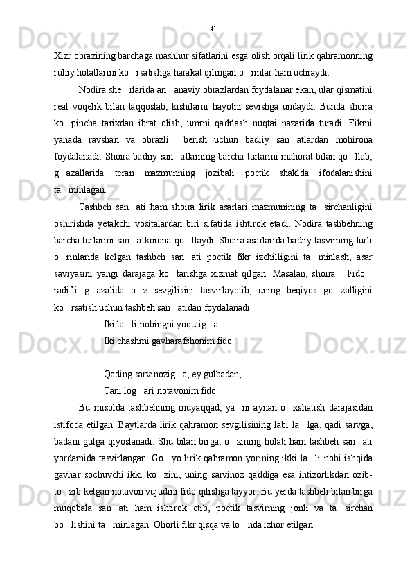 Xizr obrazining barchaga mashhur sifatlarini esga olish orqali lirik qahramonning
ruhiy holatlarini ko rsatishga harakat qilingan o rinlar ham uchraydi.  
Nodira she rlarida an anaviy obrazlardan foydalanar ekan, ular qismatini	
 
real   voqelik   bilan   taqqoslab,   kishilarni   hayotni   sevishga   undaydi.   Bunda   shoira
ko pincha   tarixdan   ibrat   olish,   umrni   qadrlash   nuqtai   nazarida   turadi.   Fikrni	

yanada   ravshan   va   obrazli     berish   uchun   badiiy   san atlardan   mohirona	

foydalanadi. Shoira badiiy san atlarning barcha turlarini mahorat bilan qo llab,	
 
g azallarida   teran   mazmunning   jozibali   poetik   shaklda   ifodalanishini	

ta minlagan.

Tashbeh   san ati   ham   shoira   lirik   asarlari   mazmunining   ta sirchanligini	
 
oshirishda   yetakchi   vositalardan   biri   sifatida   ishtirok   etadi.   Nodira   tashbehning
barcha turlarini san atkorona qo llaydi. Shoira asarlarida badiiy tasvirning turli
 
o rinlarida   kelgan   tashbeh   san ati   poetik   fikr   izchilligini   ta minlash,   asar	
  
saviyasini   yangi   darajaga   ko tarishga   xizmat   qilgan.   Masalan,   shoira   Fido	
  
radifli   g azalida   o z   sevgilisini   tasvirlayotib,   uning   beqiyos   go zalligini	
  
ko rsatish uchun tashbeh san atidan foydalanadi:	
 
Iki la li nobingni yoqutig a 	
 
Iki chashmi gavharafshonim fido.
Qading sarvinozig a, ey gulbadan,	

Tani log ari notavonim fido.	

Bu   misolda   tashbehning   muyaqqad,   ya ni   aynan   o xshatish   darajasidan	
 
istifoda etilgan.  Baytlarda  lirik  qahramon  sevgilisining  labi   la lga, qadi   sarvga,	

badani gulga qiyoslanadi. Shu bilan birga, o zining holati ham tashbeh san ati	
 
yordamida tasvirlangan. Go yo lirik qahramon yorining ikki  la li  nobi  ishqida	
 
gavhar   sochuvchi   ikki   ko zini,   uning   sarvinoz   qaddiga   esa   intizorlikdan   ozib-	

to zib ketgan notavon vujudini fido qilishga tayyor. Bu yerda tashbeh bilan birga	

muqobala   san ati   ham   ishtirok   etib,   poetik   tasvirning   jonli   va   ta sirchan	
 
bo lishini ta minlagan. Ohorli fikr qisqa va lo nda izhor etilgan.	
   41 