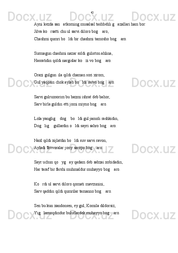 Ayni kezda san atkorning musalsal tashbehli g azallari ham bor: 
Jilva ko rsatti chu ul sarvi diloro bog  aro,	
 
Chashmi qumri bo ldi bir chashmi tamosho bog  aro.	
 
Surmagun chashmi nazar soldi guliston ahlina,
Hasratidin qoldi nargislar ko zi vo bog  aro.	
 
Orazi gulgun  ila qildi chaman sori xirom,
Gul yaqosin chok aylab bo ldi rasvo bog  aro.	
 
Sarvi gulruxsorim bu bazmi ishrat deb bahor,
Sarv birla guldin etti jomi miyno bog  aro.	

Lola yanglig  dog  bo ldi gul jamoli rashkidin,	
  
Dog lig  gullardin o ldi sayri sahro bog  aro.	
   
Naxl qildi xijlatdin bo ldi suv sarvi ravon,	

Ayladi favvoralar joriy saropo bog  aro.	

Sayr uchun qo yg ay qadam deb sabzai xobidadin,	
 
Har taraf bir farshi muhmaldur muhayyo bog  aro.	

Ko rdi ul sarvi diloro qomati mavzunini,	

Sarv qaddin qildi qumrilar tamanno bog  aro.	

Sen bu kun xandonsen, ey gul, Komila dildorsiz,
Yig lamoqdindur bulutlardek muhayyo bog  aro. 	
  42 