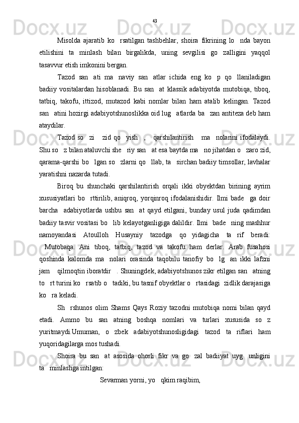 Misolda   ajaratib   ko rsatilgan   tashbehlar,   shoira   fikrining   lo nda   bayon 
etilishini   ta minlash   bilan   birgalikda,   uning   sevgilisi   go zalligini   yaqqol	
 
tasavvur etish imkonini bergan. 
Tazod   san ati   ma naviy   san atlar   ichida   eng   ko p   qo llaniladigan	
    
badiiy   vositalardan   hisoblanadi.   Bu   san at   klassik   adabiyotda   mutobiqa,   tiboq,	

tatbiq,   takofu,   ittizod,   mutazod   kabi   nomlar   bilan   ham   atalib   kelingan.   Tazod
san atini hozirgi adabiyotshunoslikka oid lug atlarda ba zan antiteza deb ham	
  
ataydilar.
Tazod  so zi   zid  qo yish ,  qarshilantirish  ma nolarini  ifodalaydi.	
      
Shu so z bilan ataluvchi she riy san at esa baytda ma no jihatdan o zaro zid,	
    
qarama-qarshi bo lgan so zlarni qo llab, ta sirchan badiiy timsollar, lavhalar	
   
yaratishni nazarda tutadi. 
Biroq   bu   shunchaki   qarshilantirish   orqali   ikki   obyektdan   birining   ayrim
xususiyatlari   bo rttirilib,   aniqroq,   yorqinroq   ifodalanishidir.   Ilmi   bade ga   doir
 
barcha     adabiyotlarda   ushbu   san at   qayd   etilgani,   bunday   usul   juda   qadimdan	

badiiy tasvir vositasi bo lib kelayotganligiga dalildir. Ilmi   bade ning mashhur	
 
namoyandasi   Atoulloh   Husayniy   tazodga   qo yidagicha   ta rif   beradi:	
 
Mutobaqa.   Ani   tiboq,   tatbiq,   tazod   va   takofu   ham   derlar.   Arab   fusahosi	

qoshinda   kalomda   ma nolari   orasinda   taqobilu   tanofiy   bo lg an   ikki   lafzni	
  
jam  qilmoqtin iboratdir . Shuningdek, adabiyotshunos zikr etilgan san atning	
  
to rt turini ko rsatib o tadiki, bu tasnif obyektlar o rtasidagi  zidlik darajasiga	
   
ko ra keladi. 

S h rshunos   olim   Shams   Qays   Roziy   tazodni   mutobiqa   nomi   bilan   qayd	

etadi.   Ammo   bu   san atning   boshqa   nomlari   va   turlari   xususida   so z	
 
yuritmaydi.Umuman,   o zbek   adabiyotshunosligidagi   tazod   ta riflari   ham
 
yuqoridagilarga mos tushadi.
Shoira   bu   san at   asosida   ohorli   fikr   va   go zal   badiiyat   uyg unligini	
  
ta minlashga intilgan:	

Sevarman yorni, yo qkim raqibim,	
 43 