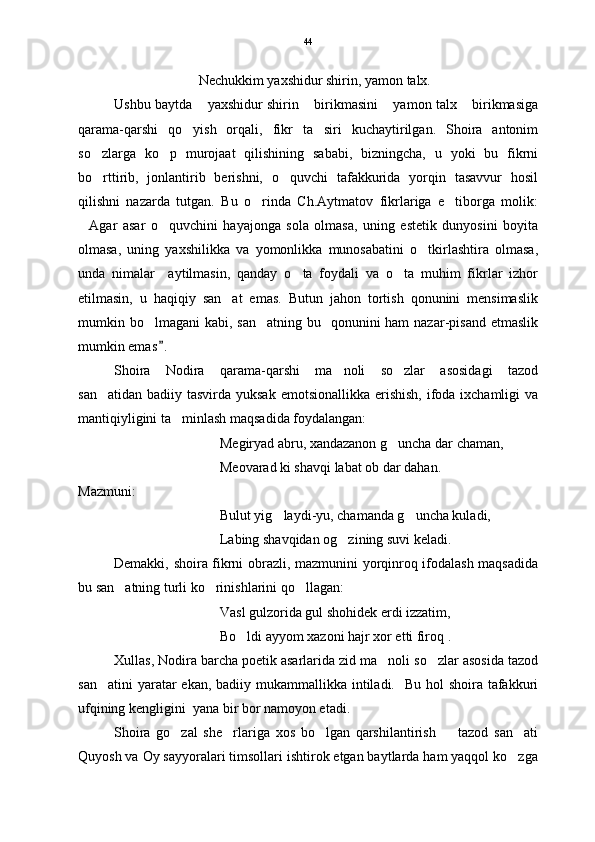 Nechukkim yaxshidur shirin, yamon talx.  
Ushbu baytda  yaxshidur shirin  birikmasini  yamon talx  birikmasiga   
qarama-qarshi   qo yish   orqali,   fikr   ta siri   kuchaytirilgan.   Shoira   antonim	
 
so zlarga   ko p   murojaat   qilishining   sababi,   bizningcha,   u   yoki   bu   fikrni	
 
bo rttirib,   jonlantirib   berishni,   o quvchi   tafakkurida   yorqin   tasavvur   hosil
 
qilishni   nazarda   tutgan.   Bu   o rinda   Ch.Aytmatov   fikrlariga   e tiborga   molik:	
 
Agar   asar   o quvchini   hayajonga   sola   olmasa,   uning   estetik   dunyosini   boyita	
 
olmasa,   uning   yaxshilikka   va   yomonlikka   munosabatini   o tkirlashtira   olmasa,	

unda   nimalar     aytilmasin,   qanday   o ta   foydali   va   o ta   muhim   fikrlar   izhor	
 
etilmasin,   u   haqiqiy   san at   emas.   Butun   jahon   tortish   qonunini   mensimaslik	

mumkin bo lmagani  kabi, san atning bu   qonunini  ham  nazar-pisand  etmaslik	
 
mumkin emas .	

Shoira   Nodira   qarama-qarshi   ma noli   so zlar   asosidagi   tazod	
 
san atidan  badiiy tasvirda yuksak  emotsionallikka erishish,  ifoda ixchamligi  va	

mantiqiyligini ta minlash maqsadida foydalangan:	

Megiryad abru, xandazanon g uncha dar chaman,	

Meovarad ki shavqi labat ob dar dahan. 
Mazmuni: 
Bulut yig laydi-yu, chamanda g uncha kuladi, 	
 
Labing shavqidan og zining suvi keladi	
 .
Demakki, shoira fikrni obrazli, mazmunini yorqinroq ifodalash maqsadida
bu san atning turli ko rinishlarini qo llagan:	
  
Vasl gulzorida gul shohidek erdi izzatim,
Bo ldi ayyom xazoni hajr xor etti firoq . 	

Xullas, Nodira barcha poetik asarlarida zid ma noli so zlar asosida tazod	
 
san atini  yaratar  ekan, badiiy mukammallikka intiladi.   Bu hol  shoira  tafakkuri	

ufqining kengligini  yana bir bor namoyon etadi.  
Shoira   go zal   she rlariga   xos   bo lgan   qarshilantirish     tazod   san ati	
    
Quyosh va Oy sayyoralari timsollari ishtirok etgan baytlarda ham yaqqol ko zga	
 44 