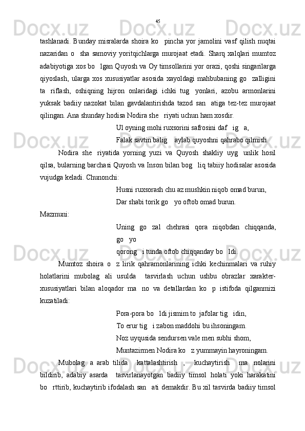 tashlanadi.   Bunday   misralarda   shoira   ko pincha   yor   jamolini   vasf   qilish   nuqtai
nazaridan   o sha   samoviy   yoritqichlarga   murojaat   etadi.   Sharq   xalqlari   mumtoz	

adabiyotiga xos bo lgan Quyosh va Oy timsollarini yor orazi, qoshi singarilarga	

qiyoslash,   ularga   xos   xususiyatlar   asosida   xayoldagi   mahbubaning   go zalligini	

ta riflash,   oshiqning   hijron   onlaridagi   ichki   tug yonlari,   azobu   armonlarini	
 
yuksak   badiiy   nazokat   bilan   gavdalantirishda   tazod   san atiga   tez-tez   murojaat	

qilingan. Ana shunday hodisa Nodira she riyati uchun ham xosdir.	

Ul oyning mohi ruxsorini safrosini daf ig a,	
 
Falak savtin balig  aylab quyoshni qahrabo qilmish. 	

Nodira   she riyatida   yorning   yuzi   va   Quyosh   shakliy   uyg unlik   hosil	
 
qilsa, bularning barchasi Quyosh va Inson bilan bog liq tabiiy hodisalar asosida	

vujudga keladi. Chunonchi:
Husni ruxsorash chu az mushkin niqob omad burun,
Dar shabi torik go yo oftob omad burun.	

Mazmuni:
Uning   go zal   chehrasi   qora   niqobdan   chiqqanda,	

go yo	

qorong i tunda oftob chiqqanday bo ldi	
  .
Mumtoz   shoira   o z   lirik   qahramonlarining   ichki   kechinmalari   va   ruhiy	

holatlarini   mubolag ali   usulda     tasvirlash   uchun   ushbu   obrazlar   xarakter-	

xususiyatlari   bilan   aloqador   ma no   va   detallardan   ko p   istifoda   qilganmizi	
 
kuzatiladi:
Pora-pora bo ldi jismim to  jafolar tig idin,	
 
To erur tig i zabon maddohi bu ihsoningam.	

Noz uyqusida sendursen vale men subhi shom,
Muntazirmen Nodira ko z yummayin hayroningam. 	

Mubolag a   arab   tilida   kattalashtirish ,   kuchaytirish   ma nolarini	
     
bildirib,   adabiy   asarda     tasvirlanayotgan   badiiy   timsol   holati   yoki   harakatini
bo rttirib, kuchaytirib ifodalash san ati demakdir. Bu xil tasvirda badiiy timsol	
  45 