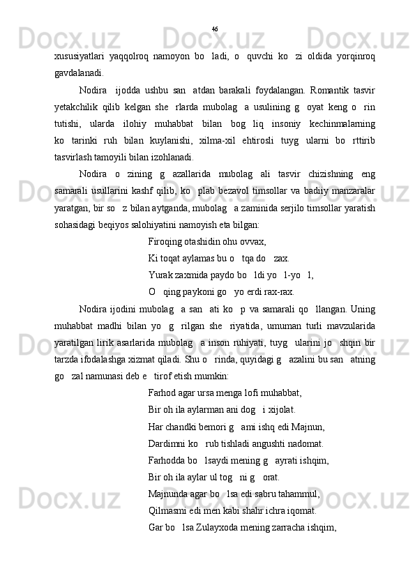 xususiyatlari   yaqqolroq   namoyon   bo ladi,   o quvchi   ko zi   oldida   yorqinroq  
gavdalanadi.
Nodira     ijodda   ushbu   san atdan   barakali   foydalangan.   Romantik   tasvir	

yetakchilik   qilib   kelgan   she rlarda   mubolag a   usulining   g oyat   keng   o rin	
   
tutishi,   ularda   ilohiy   muhabbat   bilan   bog liq   insoniy   kechinmalarning	

ko tarinki   ruh   bilan   kuylanishi,   xilma-xil   ehtirosli   tuyg ularni   bo rttirib	
  
tasvirlash tamoyili bilan izohlanadi.
Nodira   o zining   g azallarida   mubolag ali   tasvir   chizishning   eng	
  
samarali   usullarini   kashf   qilib,   ko plab   bezavol   timsollar   va   badiiy   manzaralar	

yaratgan, bir so z bilan aytganda, mubolag a zaminida serjilo timsollar yaratish	
 
sohasidagi beqiyos salohiyatini namoyish eta bilgan:
Firoqing otashidin ohu ovvax,
Ki toqat aylamas bu o tqa do zax.	
 
Yurak zaxmida paydo bo ldi yo l-yo l,	
  
O qing paykoni go yo erdi rax-rax. 	
 
Nodira   ijodini   mubolag a   san ati   ko p   va   samarali   qo llangan.   Uning	
   
muhabbat   madhi   bilan   yo g rilgan   she riyatida,   umuman   turli   mavzularida	
  
yaratilgan   lirik   asarlarida   mubolag a   inson   ruhiyati,   tuyg ularini   jo shqin   bir	
  
tarzda ifodalashga xizmat qiladi. Shu o rinda, quyidagi g azalini bu san atning	
  
go zal namunasi deb e tirof etish mumkin: 	
 
Farhod agar ursa menga lofi muhabbat,
Bir oh ila aylarman ani dog i xijolat.	

Har chandki bemori g ami ishq edi Majnun,	

Dardimni ko rub tishladi angushti nadomat.	

Farhodda bo lsaydi mening g ayrati ishqim,
 
Bir oh ila aylar ul tog ni g orat.	
 
Majnunda agar bo lsa edi sabru tahammul,	

Qilmasmi edi men kabi shahr ichra iqomat.
Gar bo lsa Zulayxoda mening zarracha ishqim,	
 46 
