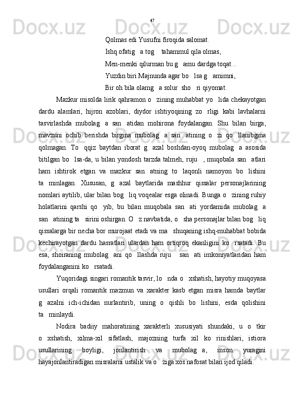Qolmas edi Yusufni firoqida salomat.
Ishq ofatig a tog  tahammul qila olmas, 
Men-menki qilurman bu g amu dardga toqat...	

Yuzdin biri Majnunda agar bo lsa g amimni,	
 
Bir oh bila olamg a solur  sho ri qiyomat. 	
 
Mazkur misolda lirik qahramon o zining muhabbat yo lida chekayotgan
 
dardu   alamlari,   hijron   azoblari,   diydor   ishtiyoqining   zo rligi   kabi   lavhalarni	

tasvirlashda   mubolag a   san atidan   mohirona   foydalangan.   Shu   bilan   birga,	
 
mavzuni   ochib   berishda   birgina   mubolag a   san atining   o zi   qo llanibgina	
   
qolmagan.   To qqiz   baytdan   iborat   g azal   boshdan-oyoq   mubolag a   asosida	
  
bitilgan   bo lsa-da,   u   bilan   yondosh   tarzda   talmeh,   ruju ,   muqobala   san atlari	
  
ham   ishtirok   etgan   va   mazkur   san atning   to laqonli   namoyon   bo lishini	
  
ta minlagan.   Xususan,   g azal   baytlarida   mashhur   qissalar   personajlarining	
 
nomlari aytilib, ular bilan bog liq voqealar esga olinadi. Bunga o zining ruhiy	
 
holatlarini   qarshi   qo yib,   bu   bilan   muqobala   san ati   yordamida   mubolag a	
  
san atining ta sirini oshirgan. O z navbatida, o sha personajlar bilan bog liq	
    
qissalarga bir necha bor murojaat etadi va ma shuqaning ishq-muhabbat bobida	

kechirayotgan   dardu   hasratlari   ulardan   ham   ortiqroq   ekanligini   ko rsatadi.   Bu	

esa,   shoiraning   mubolag ani   qo llashda   ruju   san ati   imkoniyatlaridan   ham	
   
foydalanganini ko rsatadi. 	

Yuqoridagi singari romantik tasvir, lo nda o xshatish, hayotiy muqoyasa	
 
usullari   orqali   romantik   mazmun   va   xarakter   kasb   etgan   misra   hamda   baytlar
g azalni   ich-ichidan   nurlantirib,   uning   o qishli   bo lishini,   esda   qolishini	
  
ta minlaydi.

  Nodira   badiiy   mahoratining   xarakterli   xususiyati   shundaki,   u   o tkir	

o xshatish,   xilma-xil   sifatlash,   majozning   turfa   xil   ko rinishlari,   istiora	
 
usullarining   boyligi,   jonlantirish   va   mubolag a,   inson   yuragini	

hayajonlantiradigan misralarni ustalik va o ziga xos nafosat bilan ijod qiladi. 	
 47 
