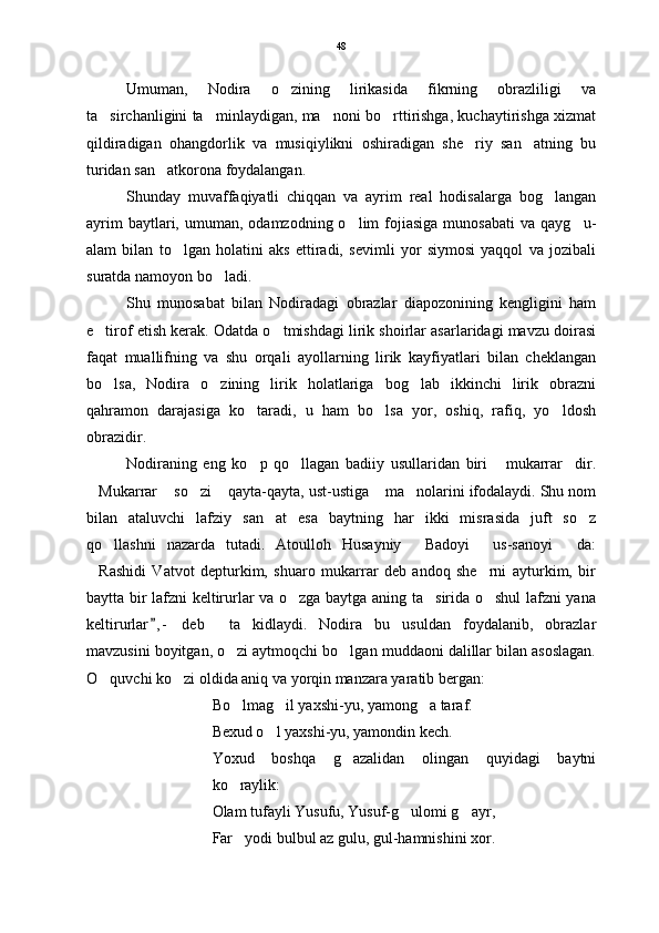 Umuman,   Nodira   o zining   lirikasida   fikrning   obrazliligi   va
ta sirchanligini ta minlaydigan, ma noni bo rttirishga, kuchaytirishga xizmat	
   
qildiradigan   ohangdorlik   va   musiqiylikni   oshiradigan   she riy   san atning   bu	
 
turidan san atkorona foydalangan.	

Shunday   muvaffaqiyatli   chiqqan   va   ayrim   real   hodisalarga   bog langan	

ayrim  baytlari,  umuman,  odamzodning  o lim   fojiasiga  munosabati   va  qayg u-	
 
alam   bilan   to lgan   holatini   aks   ettiradi,   sevimli   yor   siymosi   yaqqol   va   jozibali	

suratda namoyon bo ladi.	

Shu   munosabat   bilan   Nodiradagi   obrazlar   diapozonining   kengligini   ham
e tirof etish kerak. Odatda o tmishdagi lirik shoirlar asarlaridagi mavzu doirasi	
 
faqat   muallifning   va   shu   orqali   ayollarning   lirik   kayfiyatlari   bilan   cheklangan
bo lsa,   Nodira   o zining   lirik   holatlariga   bog lab   ikkinchi   lirik   obrazni
  
qahramon   darajasiga   ko taradi,   u   ham   bo lsa   yor,   oshiq,   rafiq,   yo ldosh	
  
obrazidir. 
Nodiraning   eng   ko p   qo llagan   badiiy   usullaridan   biri   mukarrar dir.
   
Mukarrar  so zi  qayta-qayta, ust-ustiga  ma nolarini ifodalaydi. Shu nom	
     
bilan   ataluvchi   lafziy   san at   esa   baytning   har   ikki   misrasida   juft   so z	
 
qo llashni   nazarda   tutadi.   Atoulloh   Husayniy   Badoyi   us-sanoyi da:	
   
Rashidi   Vatvot   depturkim,   shuaro   mukarrar   deb   andoq   she rni   ayturkim,   bir	
 
baytta bir lafzni keltirurlar va o zga baytga aning ta sirida o shul lafzni yana	
  
keltirurlar , -   deb     ta kidlaydi.   Nodira   bu   usuldan   foydalanib,   obrazlar	
	
mavzusini boyitgan, o zi aytmoqchi bo lgan muddaoni dalillar bilan asoslagan.	
 
O quvchi ko zi oldida aniq va yorqin manzara yaratib bergan: 	
 
Bo lmag il yaxshi-yu, yamong a taraf.	
  
Bexud o l yaxshi-yu, yamondin kech. 	

Yoxud   boshqa   g azalidan   olingan   quyidagi   baytni	

ko raylik:	

Olam tufayli Yusufu, Yusuf-g ulomi g ayr,	
 
Far yodi bulbul az gulu, gul-hamnishini xor.	
 48 