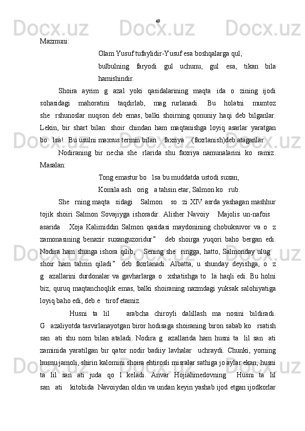 Mazmuni:
Olam Yusuf tufaylidir-Yusuf esa boshqalarga qul,
bulbulning   faryodi   gul   uchunu,   gul   esa,   tikan   bila
hamishindir. 
Shoira   ayrim   g azal   yoki   qasidalarining   maqta ida   o zining   ijodi  
sohasidagi   mahoratini   taqdirlab,   mag rurlanadi.   Bu   holatni   mumtoz	

she rshunoslar   nuqson   deb   emas,   balki   shoirning   qonuniy   haqi   deb   bilganlar.	

Lekin,   bir   shart   bilan:   shoir   chindan   ham   maqtanishga   loyiq   asarlar   yaratgan
bo lsa!.. Bu usulni maxsus termin bilan  faxriya  (faxrlanish)deb ataganlar.
  
Nodiraning   bir   necha   she rlarida   shu   faxriya   namunalarini   ko ramiz.	
 
Masalan:
Tong emastur bo lsa bu muddatda ustodi suxan,	

Komila ash orig a tahsin etar, Salmon ko rub.  	
  
S h e rning maqta sidagi  Salmon  so zi XIV asrda yashagan mashhur	
    
tojik   shoiri   Salmon   Sovajiyga   ishoradir.   Alisher   Navoiy   Majolis   un-nafois	
 
asarida   Xoja   Kalimiddin   Salmon   qasidasi   maydonining   chobuksuvor   va   o z	
 
zamonasining   benazir   suxanguzoridur     deb   shoirga   yuqori   baho   bergan   edi.	

Nodira  ham   shunga  ishora qilib,  Sening she ringga,  hatto, Salmonday  ulug	
  
shoir   ham   tahsin   qiladi   deb   faxrlanadi.   Albatta,   u   shunday   deyishga,   o z	
	
g azallarini   durdonalar   va   gavharlarga   o xshatishga   to la   haqli   edi.   Bu   holni	
  
biz,   quruq   maqtanchoqlik   emas,   balki   shoiraning   nazmdagi   yuksak   salohiyatiga
loyiq baho edi, deb e tirof etamiz.	

  Husni   ta lil     arabcha   chiroyli   dalillash   ma nosini   bildiradi.	
   
G azaliyotda tasvirlanayotgan biror hodisaga shoiraning biron sabab ko rsatish	
 
san ati   shu   nom   bilan   ataladi.   Nodira   g azallarida   ham   husni   ta lil   san ati
   
zaminida   yaratilgan   bir   qator   nodir   badiiy   lavhalar     uchraydi.   Chunki,   yorning
husnu jamoli, shirin kalomini shoira ehtirosli misralar sathiga jo aylar ekan, husni
ta lil   san ati   juda   qo l   keladi.   Anvar   Hojiahmedovning   Husni   ta lil
    
san ati  kitobida  Navoiydan oldin va undan keyin yashab ijod etgan ijodkorlar
  49 