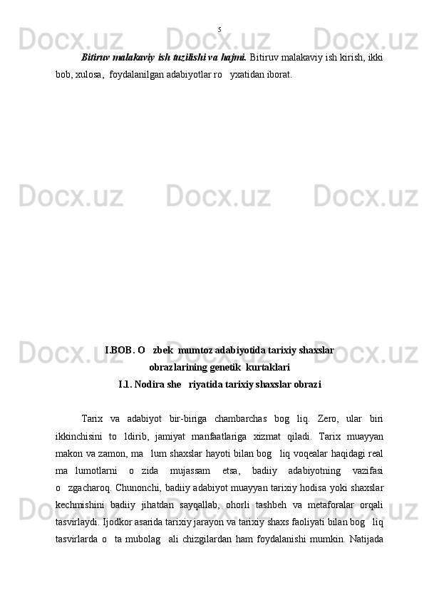 Bitiruv malakaviy ish tuzilishi va hajmi.  Bitiruv malakaviy ish kirish, ikki
bob, xulosa,  foydalanilgan adabiyotlar ro yxatidan iborat.  
I.BOB . O zbek  mumtoz adabiyotida tarixiy shaxslar	

obrazlarining genetik  kurtaklari
I.1. Nodira she riyatida tarixiy shaxslar obrazi	

Tarix   va   adabiyot   bir-biriga   chambarchas   bog liq.   Zero,   ular   biri	

ikkinchisini   to ldirib,   jamiyat   manfaatlariga   xizmat   qiladi.   Tarix   muayyan	

makon va zamon, ma lum shaxslar hayoti bilan bog liq voqealar haqidagi real	
 
ma lumotlarni   o zida   mujassam   etsa,   badiiy   adabiyotning   vazifasi	
 
o zgacharoq. Chunonchi, badiiy adabiyot muayyan tarixiy hodisa yoki shaxslar	

kechmishini   badiiy   jihatdan   sayqallab,   ohorli   tashbeh   va   metaforalar   orqali
tasvirlaydi. Ijodkor asarida tarixiy jarayon va tarixiy shaxs faoliyati bilan bog liq	

tasvirlarda   o ta   mubolag ali   chizgilardan   ham   foydalanishi   mumkin.   Natijada	
  5 