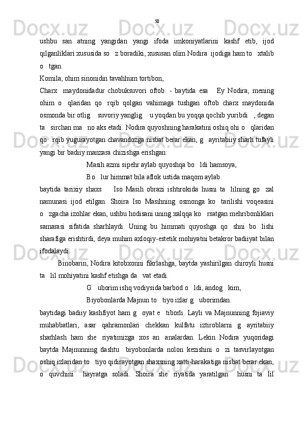 ushbu   san atning   yangidan   yangi   ifoda   imkoniyatlarini   kashf   etib,   ijod
qilganliklari xususida so z boradiki, xususan olim Nodira  ijodiga ham to xtalib	
 
o tgan. 	

Komila, ohim sinonidin tavahhum tortibon,
Charx     maydonidadur   chobuksuvori   oftob.   -   baytida   esa   Ey   Nodira,   mening	

ohim   o qlaridan   qo rqib   qolgan   vahimaga   tushgan   oftob   charx   maydonida	
 
osmonda bir otlig  suvoriy yanglig  u yoqdan bu yoqqa qochib yuribdi , degan	
  
ta sirchan ma no aks etadi. Nodira quyoshning harakatini oshiq ohi o qlaridan	
  
qo rqib yugurayotgan chavandozga nisbat berar ekan, g ayritabiiy sharh tufayli
 
yangi bir badiiy manzara chizishga erishgan:
Masih azmi sipehr aylab quyoshqa bo ldi hamsoya,	

Bo lur himmat bila aflok ustida maqom aylab. 	

baytida   tarixiy   shaxs     Iso   Masih   obrazi   ishtirokida   husni   ta lilning   go zal	
  
namunasi   ijod   etilgan.   Shoira   Iso   Masihning   osmonga   ko tarilishi   voqeasini	

o zgacha izohlar ekan, ushbu hodisani uning xalqqa ko rsatgan mehribonliklari	
 
samarasi   sifatida   sharhlaydi.   Uning   bu   himmati   quyoshga   qo shni   bo lishi	
 
sharafiga erishtirdi, deya muhim axloqiy-estetik mohiyatni betakror badiiyat bilan
ifodalaydi.
Binobarin, Nodira kitobxonni fikrlashga, baytda yashirilgan chiroyli husni
ta lil mohiyatini kashf etishga da vat etadi.	
 
G uborim ishq vodiysida barbod o ldi, andog kim,	
  
Biyobonlarda Majnun to tiyo izlar g uborimdan.  	
 
baytidagi   badiiy  kashfiyot   ham  g oyat  e tiborli.  Layli  va  Majnunning   fojiaviy	
 
muhabbatlari,   asar   qahramonlari   chekkan   kulfatu   iztiroblarni   g ayritabiiy	

sharhlash   ham   she riyatimizga   xos   an analardan.   Lekin   Nodira   yuqoridagi	
 
baytda   Majnunning   dashtu     biyobonlarda   nolon   kezishini   o zi   tasvirlayotgan	

oshiq izlaridan to tiyo qidirayotgan shaxsning xatti-harakatiga nisbat berar ekan,	

o quvchini     hayratga   soladi.   Shoira   she riyatida   yaratilgan     husni   ta lil	
   50 
