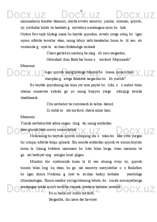 namunalarini kuzatar ekanmiz, ularda avvalo samoviy   jismlar, xususan, quyosh,
oy, yulduzlar holati va harakati g ayritabiiy asoslangani ayon bo ladi. 
Nodira fors-tojik tilidagi mana bu baytda quyoshni, avvalo yorga oshiq bo lgan	

siymo   sifatida   tasvirlar   ekan,   uning   tabiiy   xatti-harakatini   husni   ta lil   san ati	
 
vositasida g oyat ta sirchan ifodalashga erishadi:	
 
Charo gardid az mashriq ba mag rib zoru sargardon,	

Naboshad chun falak bar husni o  xurshed  Majnunash? 

Mazmuni:
Agar quyosh uning husniga Majnun bo lmasa, nima uchun	

sharqdan g arbga falakdek sargardon bo lib yuribdi?  	
 
Bu baytda quyoshning har kuni yer uzra paydo bo lishi, o z nurlari bilan	
 
olamni   munavvar   aylashi   go yo   uning   beqiyos   yorga     oshiqligi   tarzida	

sharhlanadi:
Chu navbahor ba ruxsoraash ki sabza  damid,
Zi rashk so xta xurshed, charxi axzar ham.	

Mazmuni:
Yuzida navbahordek sabza ungan  chog da, uning rashkidan	

ham quyosh ham moviy osmon kuydi.  
Nodiraning bu baytida quyosh oshiqning ohi o tidan ko kka yetib yurgan	
 
bir uchqun sifatida talqin qilinadi. Shu asosda rashkidan quyosh va osmon kuyishi
husni   ta lilning   betakror   namunasi   bo lishi   bilan   birga,   teran   mazmun   va	
 
go zal badiiyat uyg unligini hosil qilgan.	
 
Mumtoz   she riyatimizda   husni   ta lil   san atining   rivoji   oy,   quyosh	
  
timsoli   bilan   bog liq   ekan,   bu   go zal   samoviy   mavjudotlar   o z   fazilatlari
  
bo lgan   shoira   Nodirani   g oyat   ta sirchan   badiiy   lavhalar       yaratishga	
  
ilhomlantirgan. Shoira mazkur yoritgichlarning tabiati, ko rinishi xususiyatlariga	

asoslangan holda ajoyib tasvirlar chizadi, betakror lavhalar yaratadi: 
Bo in hama nur mohu xurshed,
Sargashta, chu zarra dar havoyat. 51 