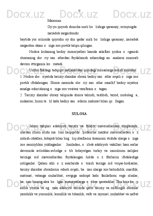 Mazmuni:
Oy-yu quyosh shuncha nurli bo lishiga qaramay, orzuyingda
zarradek sargardondir.  
baytida   yor   orzusida   quyoshu   oy   shu   qadar   nurli   bo lishiga   qaramay,   zarradek	

sargardon ekani o ziga xos poetik talqin qilingan.	

Nodira   lirikaning   badiiy   xususiyatlari   hamda   salaflari   ijodini   o rganish	

shoiraning   she riy   san atlardan   foydalanish   sohasidagi   an analarni   munosib	
  
davom ettirganini ko rsatadi. 	

Ushbu fasldagi tadqiqot natijalaridan quyidagi xulosalarga kelish mumkin: 
1. Nodira she riyatida tarixiy shaxslar obrazi badiiy san atlar orqali o ziga xos	
  
poetik   ifodalangan.   Shoira   nazmida   she riy   san atlar   muallif   badiiy   niyatini	
 
amalga oshirishning o ziga xos vositasi vazifasini o tagan.	
 
2.   Tarixiy   shaxslar   obrazi   talqinida   shoira   talmeh,   tashbeh,   tazod,   mubolag a,	

mukarrar, husni ta lil kabi badiiy san atlarni mahorat bilan qo llagan. 	
  
XULOSA
Jahon   xalqlari   adabiyoti   tarixiy   va   folklor   materiallaridan   oziqlanishi,
ulardan   ilhom   olishi   ma lum   haqiqatdir.   Ijodkorlar   mazkur   materiallardan   o z	
 
xohish-istaklari, kelajak bilan bog liq ideallarini tarannum etishda ularga o ziga	
 
xos   ramziylikni   yuklaganlar.       Jumladan,   o zbek   adabiyoti   vakillari   ham   asrlar	

davomida   avloddan-avlodga   o tib   kelayotgan   turkiy   va   musulmon   xalqlari	

tarixiga   oid   materiallardan   foydalangan   holda   o z   fikrlarini   ifodalashga	

intilganlar.   Qalam   ahli   o z   asarlarida   o tmish   tarixga   oid   voqea-hodisalar,	
 
tarixiy shaxslar obrazlarini eslash orqali, ba zan ularga xos bahodirlik, mardlik,	

matonat,   vatanga   muhabbat,   sevgiga   sadoqat   kabi   fazilatlarni   esga   olsalar,
ba zan buning aksi bo lgan xususiyatlarga e tibor qaratadilar. Shu bois ko p	
   
asrlik   yozma   va   og zaki   adabiyot   tarixida   qator   tarixiy   va   mifologik   obrazlar	

yaxshilik va yomonlik, komillik va tubanlik, vafo va xiyonat, muhabbat va nafrat 52 