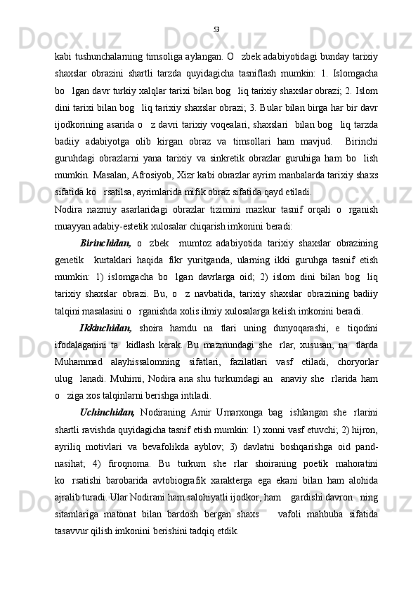 kabi tushunchalarning timsoliga aylangan. O zbek adabiyotidagi bunday tarixiy
shaxslar   obrazini   shartli   tarzda   quyidagicha   tasniflash   mumkin:   1.   Islomgacha
bo lgan davr turkiy xalqlar tarixi bilan bog liq tarixiy shaxslar obrazi; 2. Islom	
 
dini tarixi bilan bog liq tarixiy shaxslar obrazi; 3. Bular bilan birga har bir davr	

ijodkorining asarida o z davri tarixiy voqealari, shaxslari    bilan bog liq tarzda	
 
badiiy   adabiyotga   olib   kirgan   obraz   va   timsollari   ham   mavjud.     Birinchi
guruhdagi   obrazlarni   yana   tarixiy   va   sinkretik   obrazlar   guruhiga   ham   bo lish	

mumkin. Masalan, Afrosiyob, Xizr kabi obrazlar ayrim manbalarda tarixiy shaxs
sifatida ko rsatilsa, ayrimlarida mifik obraz sifatida qayd etiladi. 	

Nodira   nazmiy   asarlaridagi   obrazlar   tizimini   mazkur   tasnif   orqali   o rganish	

muayyan adabiy-estetik xulosalar chiqarish imkonini beradi:  
Birinchidan,   o zbek     mumtoz   adabiyotida   tarixiy   shaxslar   obrazining	

genetik     kurtaklari   haqida   fikr   yuritganda,   ularning   ikki   guruhga   tasnif   etish
mumkin:   1)   islomgacha   bo lgan   davrlarga   oid;   2)   islom   dini   bilan   bog liq	
 
tarixiy   shaxslar   obrazi.   Bu,   o z   navbatida,   tarixiy   shaxslar   obrazining   badiiy	

talqini masalasini o rganishda xolis ilmiy xulosalarga kelish imkonini beradi. 	

  Ikkinchidan,   shoira   hamdu   na tlari   uning   dunyoqarashi,   e tiqodini	
 
ifodalaganini   ta kidlash   kerak.   Bu   mazmundagi   she rlar,   xususan,   na tlarda	
  
Muhammad   alayhissalomning   sifatlari,   fazilatlari   vasf   etiladi,   choryorlar
ulug lanadi.   Muhimi,   Nodira   ana   shu   turkumdagi   an anaviy   she rlarida   ham	
  
o ziga xos talqinlarni berishga intiladi.   	

Uchinchidan,   Nodiraning   Amir   Umarxonga   bag ishlangan   she rlarini	
 
shartli ravishda quyidagicha tasnif etish mumkin: 1) xonni vasf etuvchi; 2) hijron,
ayriliq   motivlari   va   bevafolikda   ayblov;   3)   davlatni   boshqarishga   oid   pand-
nasihat;   4)   firoqnoma.   Bu   turkum   she rlar   shoiraning   poetik   mahoratini	

ko rsatishi   barobarida   avtobiografik   xarakterga   ega   ekani   bilan   ham   alohida	

ajralib turadi. Ular Nodirani ham salohiyatli ijodkor, ham  gardishi davron ning	
 
sitamlariga   matonat   bilan   bardosh   bergan   shaxs     vafoli   mahbuba   sifatida	

tasavvur qilish imkonini berishini tadqiq etdik.    53 