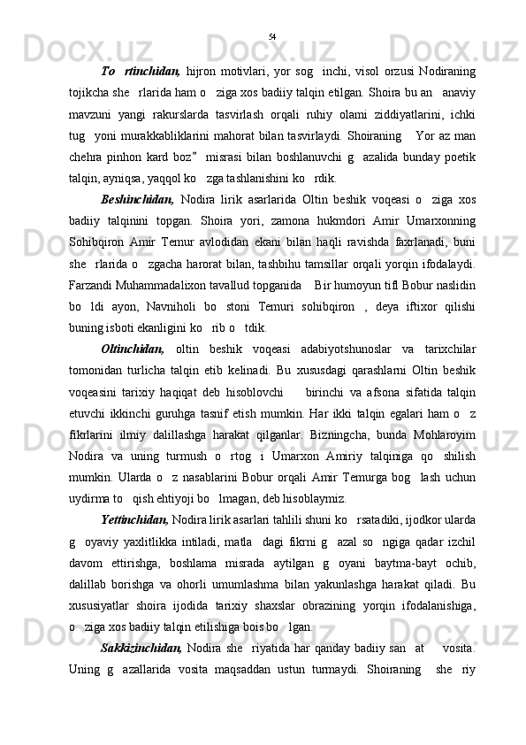 To rtinchidan,   hijron   motivlari,   yor   sog inchi,   visol   orzusi   Nodiraning	
tojikcha she rlarida ham o ziga xos badiiy talqin etilgan. Shoira bu an anaviy	
  
mavzuni   yangi   rakurslarda   tasvirlash   orqali   ruhiy   olami   ziddiyatlarini,   ichki
tug yoni murakkabliklarini  mahorat  bilan tasvirlaydi. Shoiraning  Yor az man	
 
chehra   pinhon   kard   boz   misrasi   bilan   boshlanuvchi   g azalida   bunday   poetik	
	
talqin, ayniqsa, yaqqol ko zga tashlanishini ko rdik. 	
 
Beshinchidan,   Nodira   lirik   asarlarida   Oltin   beshik   voqeasi   o ziga   xos	

badiiy   talqinini   topgan.   Shoira   yori,   zamona   hukmdori   Amir   Umarxonning
Sohibqiron   Amir   Temur   avlodidan   ekani   bilan   haqli   ravishda   faxrlanadi,   buni
she rlarida  o zgacha  harorat   bilan,  tashbihu  tamsillar  orqali   yorqin  ifodalaydi.	
 
Farzandi Muhammadalixon tavallud topganida  Bir humoyun tifl Bobur naslidin	

bo ldi   ayon,   Navniholi   bo stoni   Temuri   sohibqiron ,   deya   iftixor   qilishi	
  
buning isboti ekanligini ko rib o tdik.	
 
Oltinchidan,   o ltin   beshik   voqeasi   adabiyotshunoslar   va   tarixchilar
tomonidan   turlicha   talqin   etib   kelinadi.   Bu   xususdagi   qarashlarni   Oltin   beshik
voqeasini   tarixiy   haqiqat   deb   hisoblovchi     birinchi   va   afsona   sifatida   talqin	

etuvchi   ikkinchi   guruhga   tasnif   etish   mumkin.   Har   ikki   talqin   egalari   ham   o z	

fikrlarini   ilmiy   dalillashga   harakat   qilganlar.   Bizningcha,   bunda   Mohlaroyim
Nodira   va   uning   turmush   o rtog i   Umarxon   Amiriy   talqiniga   qo shilish	
  
mumkin.   Ularda   o z   nasablarini   Bobur   orqali   Amir   Temurga   bog lash   uchun	
 
uydirma to qish ehtiyoji bo lmagan, deb hisoblaymiz. 	
 
Yettinchidan,  Nodira lirik asarlari tahlili shuni ko rsatadiki, ijodkor ularda	

g oyaviy   yaxlitlikka   intiladi,   matla dagi   fikrni   g azal   so ngiga   qadar   izchil	
   
davom   ettirishga,   boshlama   misrada   aytilgan   g oyani   baytma-bayt   ochib,	

dalillab   borishga   va   ohorli   umumlashma   bilan   yakunlashga   harakat   qiladi.   Bu
xususiyatlar   shoira   ijodida   tarixiy   shaxslar   obrazining   yorqin   ifodalanishiga,
o ziga xos badiiy talqin etilishiga bois bo lgan.	
 
Sakkizinchidan,   Nodira she riyatida har qanday badiiy san at    vosita.	
  
Uning   g azallarida   vosita   maqsaddan   ustun   turmaydi.   Shoiraning     she riy	
  54 