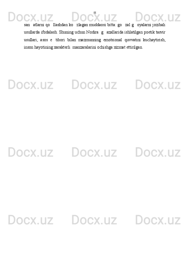 san atlarni qo llashdan ko zlagan muddaosi bitta: go zal g oyalarni jozibali    
usullarda ifodalash. Shuning uchun Nodira  g azallarida ishlatilgan poetik tasvir	

usullari,   asos   e tibori   bilan   mazmunning   emotsional   quvvatini   kuchaytirish,	

inson hayotining xarakterli  manzaralarini ochishga xizmat ettirilgan.  55 