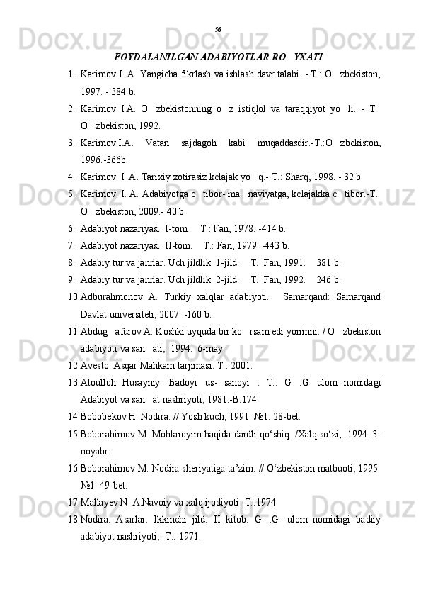 FOYDALANILGAN ADABIYOTLAR RO YXATI
1. Karimov I. A. Yangicha fikrlash va ishlash davr talabi. - T.: O zbekiston,	

1997. - 384 b.   
2. Karimov   I.A.   O zbekistonning   o z   istiqlol   va   taraqqiyot   yo li.   -   T.:	
  
O zbekiston, 1992.  	

3. Karimov.I.A.   Vatan   sajdagoh   kabi   muqaddasdir.-T.:O zbekiston,	

1996.-366b.   
4. Karimov. I. A. Tarixiy xotirasiz kelajak yo q.- T.: Sharq, 1998. - 32 b.	

5. Karimov. I. A. Adabiyotga e tibor- ma naviyatga, kelajakka e tibor.-T.:	
  
O zbekiston, 2009.- 40 b.	

6. Adabiyot nazariyasi. I-tom.  T.: Fan, 1978. -414 b.	

7. Adabiyot nazariyasi. II-tom.  T.: Fan, 1979. -443 b. 

8. Adabiy tur va janrlar. Uch jildlik. 1-jild.  T.: Fan, 1991.  381 b.	
 
9. Adabiy tur va janrlar. Uch jildlik. 2-jild.  T.: Fan, 1992.  246 b.
 
10. Adburahmonov   A.   Turkiy   xalqlar   adabiyoti.   Samarqand:   Samarqand	

Davlat universiteti, 2007. -160 b. 
11. Abdug afurov A. Koshki uyquda bir ko rsam edi yorimni. / O zbekiston	
  
adabiyoti va san ati,  1994.  6-may.	

12. Avesto. Asqar Mahkam tarjimasi. T.: 2001.
13. Atoulloh   Husayniy.   Badoyi us-   sanoyi .   T.:   G .G ulom   nomidagi	
   
Adabiyot va san at nashriyoti, 1981.-B.174.	

14. Bobobekov H. Nodira. // Yosh kuch, 1991. №1. 28-bet. 
15. Boborahimov M. Mohlaroyim haqida dardli qo‘shiq. /Xalq so‘zi,  1994. 3-
noyabr. 
16. Boborahimov M. Nodira sheriyatiga ta’zim. // O‘zbekiston matbuoti, 1995.
№1. 49-bet. 
17. Mallayev N. A.Navoiy va xalq ijodiyoti -T.:1974. 
18. Nodira.   Asarlar.   Ikkinchi   jild.   II   kitob.   G .G ulom   nomidagi   badiiy	
 
adabiyot nashriyoti, -T.: 1971.  56 