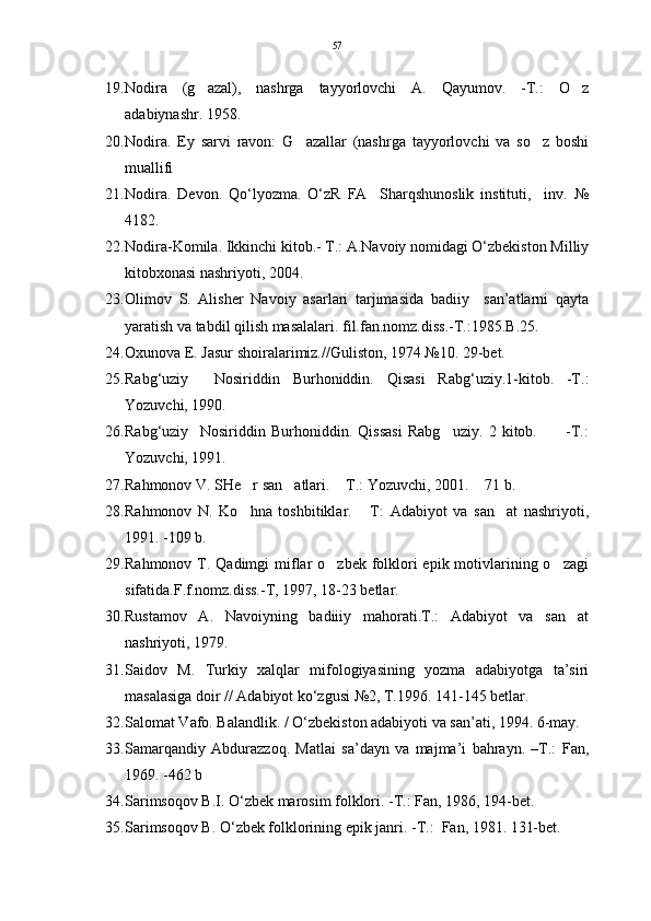 19. Nodira   (g azal),   nashrga   tayyorlovchi   A.   Qayumov.   -T.:   O z 
adabiynashr. 1958. 
20. Nodira.   Ey   sarvi   ravon:   G azallar   (nashrga   tayyorlovchi   va   so z   boshi	
 
muallifi 
21. Nodira.   Devon.   Qo‘lyozma.   O‘zR   FA     Sharqshunoslik   instituti,     inv.   №
4182.
22. Nodira-Komila. Ikkinchi kitob.- T.: A.Navoiy nomidagi O‘zbekiston Milliy
kitobxonasi nashriyoti, 2004. 
23. Olimov   S.   Alisher   Navoiy   asarlari   tarjimasida   badiiy     san’atlarni   qayta
yaratish va tabdil qilish masalalari. fil.fan.nomz.diss.-T.:1985.B.25.
24. Oxunova E. Jasur shoiralarimiz.//Guliston, 1974 №10. 29-bet.
25. Rabg‘uziy     Nosiriddin   Burhoniddin.   Qisasi   Rabg‘uziy.1-kitob.   -T.:
Yozuvchi, 1990. 
26. Rabg‘uziy     Nosiriddin   Burhoniddin.   Qissasi   Rabg uziy.   2   kitob.           -T.:	

Yozuvchi, 1991.
27. Rahmonov V. SHe r san atlari.  T.: Yozuvchi, 2001.  71 b.	
   
28. Rahmonov   N.   Ko hna   toshbitiklar.   T:   Adabiyot   va   san at   nashriyoti,
  
1991. -109 b.
29. Rahmonov T. Qadimgi  miflar  o zbek folklori  epik motivlarining o zagi	
 
sifatida.F.f.nomz.diss.-T, 1997, 18-23 betlar.
30. Rustamov   A.   Navoiyning   badiiiy   mahorati.T.:   Adabiyot   va   san at	

nashriyoti, 1979.
31. Saidov   M.   Turkiy   xalqlar   mifologiyasining   yozma   adabiyotga   ta’siri
masalasiga doir // Adabiyot ko‘zgusi №2, T.1996. 141-145 betlar. 
32. Salomat Vafo. Balandlik. / O‘zbekiston adabiyoti va san’ati, 1994. 6-may.
33. Samarqandiy   Abdurazzoq.   Matlai   sa’dayn   va   majma’i   bahrayn.   –T.:   Fan,
1969. -462 b
34. Sarimsoqov B.I. O‘zbek marosim folklori. -T.: Fan, 1986, 194-bet.
35. Sarimsoqov B. O‘zbek folklorining epik janri. -T.:  Fan, 1981. 131-bet. 57 