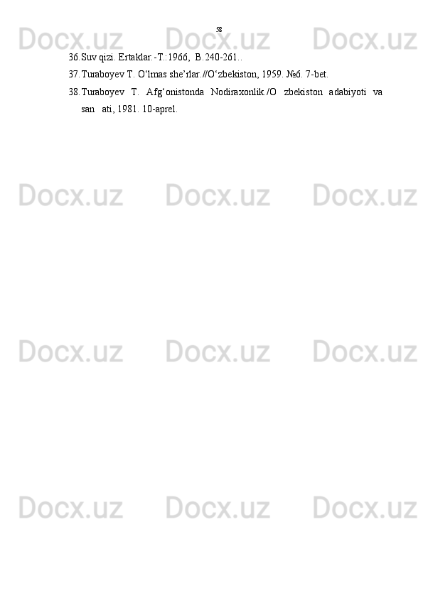 36. Suv qizi. Ertaklar.-T.:1966,  B.240-261..
37. Turaboyev T. O‘lmas she’rlar.//O‘zbekiston, 1959. №6. 7-bet.  
38. Turaboyev   T.   Afg‘onistonda   Nodiraxonlik./O zbekiston   adabiyoti   va
san ati, 1981. 10-aprel. 	
 58 