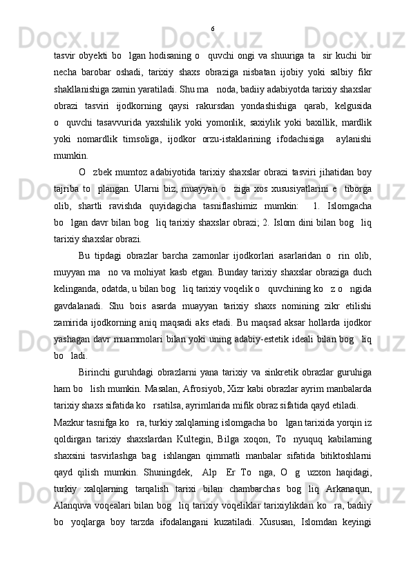 tasvir   obyekti   bo lgan   hodisaning   o quvchi   ongi   va   shuuriga   ta sir   kuchi   bir  
necha   barobar   oshadi,   tarixiy   shaxs   obraziga   nisbatan   ijobiy   yoki   salbiy   fikr
shakllanishiga zamin yaratiladi. Shu ma noda, badiiy adabiyotda tarixiy shaxslar	

obrazi   tasviri   ijodkorning   qaysi   rakursdan   yondashishiga   qarab,   kelgusida
o quvchi   tasavvurida   yaxshilik   yoki   yomonlik,   saxiylik   yoki   baxillik,   mardlik	

yoki   nomardlik   timsoliga,   ijodkor   orzu-istaklarining   ifodachisiga     aylanishi
mumkin.  
O zbek   mumtoz   adabiyotida   tarixiy   shaxslar   obrazi   tasviri   jihatidan   boy	

tajriba   to plangan.   Ularni   biz,   muayyan   o ziga   xos   xususiyatlarini   e tiborga
  
olib,   shartli   ravishda   quyidagicha   tasniflashimiz   mumkin:     1.   Islomgacha
bo lgan davr bilan bog liq tarixiy shaxslar obrazi; 2. Islom dini bilan bog liq	
  
tarixiy shaxslar obrazi. 
Bu   tipdagi   obrazlar   barcha   zamonlar   ijodkorlari   asarlaridan   o rin   olib,	

muyyan   ma no   va   mohiyat   kasb   etgan.   Bunday   tarixiy   shaxslar   obraziga   duch	

kelinganda, odatda, u bilan bog liq tarixiy voqelik o quvchining ko z o ngida	
   
gavdalanadi.   Shu   bois   asarda   muayyan   tarixiy   shaxs   nomining   zikr   etilishi
zamirida   ijodkorning   aniq   maqsadi   aks   etadi.   Bu   maqsad   aksar   hollarda   ijodkor
yashagan davr muammolari bilan yoki uning adabiy-estetik ideali bilan bog liq	

bo ladi. 	

Birinchi   guruhdagi   obrazlarni   yana   tarixiy   va   sinkretik   obrazlar   guruhiga
ham bo lish mumkin. Masalan, Afrosiyob, Xizr kabi obrazlar ayrim manbalarda	

tarixiy shaxs sifatida ko rsatilsa, ayrimlarida mifik obraz sifatida qayd etiladi.  	

Mazkur tasnifga ko ra, turkiy xalqlarning islomgacha bo lgan tarixida yorqin iz	
 
qoldirgan   tarixiy   shaxslardan   Kultegin,   Bilga   xoqon,   To nyuquq   kabilarning	

shaxsini   tasvirlashga   bag ishlangan   qimmatli   manbalar   sifatida   bitiktoshlarni	

qayd   qilish   mumkin.   Shuningdek,     Alp     Er   To nga,   O g uzxon   haqidagi,	
  
turkiy   xalqlarning   tarqalish   tarixi   bilan   chambarchas   bog liq   Arkanaqun,	

Alanquva  voqealari  bilan  bog liq  tarixiy  voqeliklar  tarixiylikdan  ko ra, badiiy	
 
bo yoqlarga   boy   tarzda   ifodalangani   kuzatiladi.   Xususan,   Islomdan   keyingi	
 6 