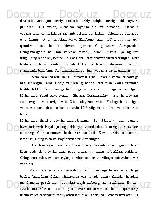 davrlarda   yaratilgan   tarixiy   asarlarda   turkiy   xalqlar   tarixiga   oid   qaydlar,
jumladan,   O g uzxon,   Alanquva   hayotiga   oid   ma lumotlar,   Arkanaqun  
voqeasi   turli   xil   shakllarda   saqlanib   qolgan.   Jumladan,     Ollomurod   Annaboy
o g lining   O g uz,   Alanquva   va   Shayboniynoma   (XVII   asr)   asari   uch	
     
qismdan   iborat   bo lib,   birinchi   qismida   O g uzxon,   Alanquvadan	
  
Chingizxongacha   bo lgan   voqealar   tasviri,   ikkinchi   qismda   Qo ng irot
  
urug ining   ajdodlari,   uchinchi   qismda   esa   Shayboniyxon  tarixi   yoritilgan.  Asar	

boshida   Nuh   voqeasidan   boshlab   turkiy   xalqlarning   shajarasi,   ularning
shakllanishi bilan birga Chingizxongacha bo lgan  voqealar bayon qilingan.	

S h ermuhammad Munisning  Firdavs ul-iqbol  asari Xiva xonlari tarixiga	
 
bag ishlangan.   Asar   turkiy   xalqlarning   bobosi   sanalmish   Yofas   tarixidan	

boshlanib Olloqulixon davrigacha bo lgan voqealarni o z ichiga qamrab olgan.	
 
Muhammad   Yusuf   Bayoniyning   Shajarai   Xorazmshohiy   asari   ham   Munis	
 
asari   singari   an anaviy   tarzda   Odam   alayhissalomdan   Yofasgacha   bo lgan	
 
voqealar   bayoni   qisqacha   berilib,   keyin   1913   yilgacha   bo lgan   voqealar   tarixi	

bitiladi. 
Muhammad   Sharif   bin   Muhammad   Naqining   Toj   ut-tavorix   asari   Buxoro	
 
hukmdori   Amir   Haydarga   bag ishlangan.   Asarda   dastlab   mang itlar   sulolasi	
 
tarixining   O g uzxondan   boshlanishi   yoziladi.   Keyin   turkiy   xalqlarning	
 
tarqalishi, Chingizxon va shayboniylar tarixi yoritilgan.
Habib us-siyar  asarida ketma-ket dunyo tarixida iz qoldirgan sulolalar,	
 
Eron   podsholari,   Muhammad   payg ambar   va   uning   safdoshlari,   xalifalar,	

Chingizxon   avlodlari,   temuriylar,   o zbek   xonlari   va   nihoyat   safaviylar   tarixi

yoritiladi.
Mazkur   asarlar   tarixiy   mavzuda   bo lishi   bilan   birga   badiiy   bo yoqlarga	
 
boyligi   bilan   ham   alohida   ahamiyatga   ega.   Ularda   tarixiy   shaxslar   haqidagi
ma lumotlar   poetik   tasvir   vositalari   orqali   mubolag ali   tasvirlanadi.   Bu   hol,	
 
avvalo,   mualliflar   o z   asarining   o quvchi   uchun   zerikarli   bo lib   qolmasligi	
  
uchun voqealar tasvirini badiiylashtirgani bilan izohlanadi. Bunday usul asarning 7 