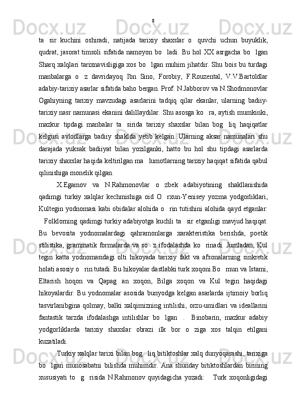 ta sir   kuchini   oshiradi,   natijada   tarixiy   shaxslar   o quvchi   uchun   buyuklik, 
qudrat, jasorat  timsoli  sifatida namoyon bo ladi. Bu hol  XX  asrgacha bo lgan	
 
Sharq xalqlari tarixnavisligiga xos bo lgan muhim jihatdir. Shu bois bu turdagi	

manbalarga   o z   davridayoq   Ibn   Sino,   Forobiy,   F.Rouzental,   V.V.Bartoldlar	

adabiy-tarixiy asarlar sifatida baho bergan. Prof. N.Jabborov va N.Shodmonovlar
Ogahiyning   tarixiy   mavzudagi   asarlarini   tadqiq   qilar   ekanlar,   ularning   badiiy-
tarixiy nasr namunasi ekanini dalillaydilar. Shu asosga ko ra, aytish mumkinki,	

mazkur   tipdagi   manbalar   ta sirida   tarixiy   shaxslar   bilan   bog liq   haqiqatlar	
 
kelgusi   avlodlarga   badiiy   shaklda   yetib   kelgan.   Ularning   aksar   namunalari   shu
darajada   yuksak   badiiyat   bilan   yozilganki,   hatto   bu   hol   shu   tipdagi   asarlarda
tarixiy shaxslar haqida keltirilgan ma lumotlarning tarixiy haqiqat sifatida qabul	

qilinishiga monelik qilgan.  
X.Egamov   va   N.Rahmonovlar   o zbek   adabiyotining   shakllanishida	

qadimgi   turkiy   xalqlar   kechmishiga   oid   O rxun-Yenisey   yozma   yodgorliklari,

Kultegin yodnomasi kabi obidalar alohida o rin tutishini alohida qayd etganlar:

Folklorning qadimgi turkiy adabiyotga kuchli ta sir etganligi mavjud haqiqat.	
 
Bu   bevosita   yodnomalardagi   qahramonlarga   xarakteristika   berishda,   poetik
stilistika,   grammatik  formalarda   va  so z   ifodalashda   ko rinadi.  Jumladan,   Kul	
 
tegin   katta   yodnomasidagi   olti   hikoyada   tarixiy   fakt   va   afsonalarning   sinkretik
holati asosiy o rin tutadi. Bu hikoyalar dastlabki turk xoqoni Bo mun va Istami,	
 
Eltarish   hoqon   va   Qapag an   xoqon,   Bilga   xoqon   va   Kul   tegin   haqidagi	

hikoyalardir.   Bu   yodnomalar   asosida   bunyodga   kelgan   asarlarda   ijtimoiy   borliq
tasvirlanibgina   qolmay,   balki   xalqimizning   intilishi,   orzu-umidlari   va   ideallarini
fantastik   tarzda   ifodalashga   intilishlar   bo lgan .     Binobarin,   mazkur   adabiy	
 
yodgorliklarda   tarixiy   shaxslar   obrazi   ilk   bor   o ziga   xos   talqin   etilgani	

kuzatiladi.
Turkiy xalqlar tarixi bilan bog liq bitiktoshlar xalq dunyoqarashi, tarixiga	

bo lgan   munosabatni   bilishda   muhimdir.   Ana   shunday   bitiktoshlardan   birining	

xususiyati   to g risida   N.Rahmonov   quyidagicha   yozadi:   Turk   xoqonligidagi	
   8 