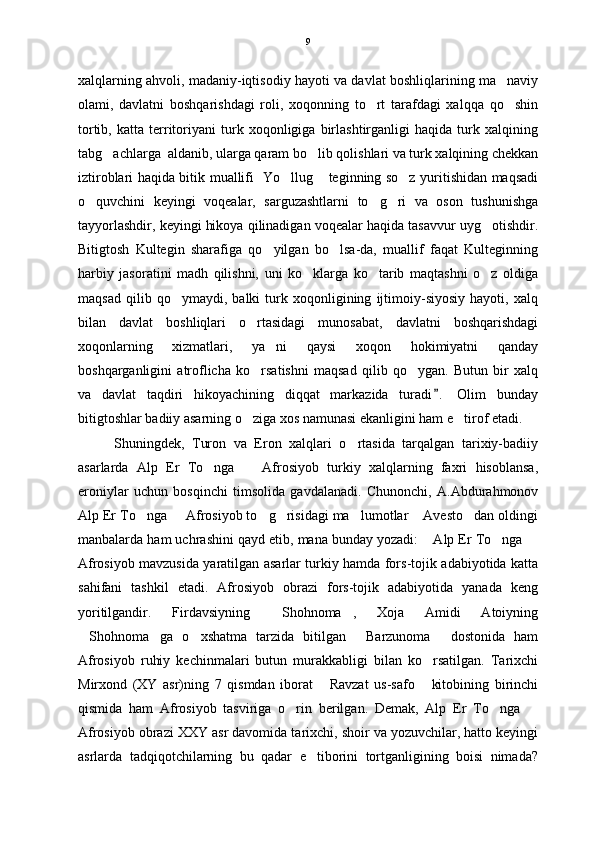 xalqlarning ahvoli, madaniy-iqtisodiy hayoti va davlat boshliqlarining ma naviy
olami,   davlatni   boshqarishdagi   roli,   xoqonning   to rt   tarafdagi   xalqqa   qo shin	
 
tortib,   katta   territoriyani   turk   xoqonligiga   birlashtirganligi   haqida   turk   xalqining
tabg achlarga  aldanib, ularga qaram bo lib qolishlari va turk xalqining chekkan	
 
iztiroblari haqida bitik muallifi   Yo llug  teginning so z yuritishidan maqsadi	
  
o quvchini   keyingi   voqealar,   sarguzashtlarni   to g ri   va   oson   tushunishga	
  
tayyorlashdir, keyingi hikoya qilinadigan voqealar haqida tasavvur uyg otishdir.	

Bitigtosh   Kultegin   sharafiga   qo yilgan   bo lsa-da,   muallif   faqat   Kulteginning	
 
harbiy   jasoratini   madh   qilishni,   uni   ko klarga   ko tarib   maqtashni   o z   oldiga	
  
maqsad   qilib   qo ymaydi,   balki   turk   xoqonligining   ijtimoiy-siyosiy   hayoti,   xalq	

bilan   davlat   boshliqlari   o rtasidagi   munosabat,   davlatni   boshqarishdagi	

xoqonlarning   xizmatlari,   ya ni   qaysi   xoqon   hokimiyatni   qanday	

boshqarganligini   atroflicha   ko rsatishni   maqsad   qilib   qo ygan.   Butun   bir   xalq	
 
va   davlat   taqdiri   hikoyachining   diqqat   markazida   turadi .   Olim   bunday	

bitigtoshlar badiiy asarning o ziga xos namunasi ekanligini ham e tirof etadi.	
 
Shuningdek,   Turon   va   Eron   xalqlari   o rtasida   tarqalgan   tarixiy-badiiy	

asarlarda   Alp   Er   To nga     Afrosiyob   turkiy   xalqlarning   faxri   hisoblansa,	
 
eroniylar   uchun   bosqinchi   timsolida   gavdalanadi.   Chunonchi,   A.Abdurahmonov
Alp Er To nga   Afrosiyob to g risidagi ma lumotlar  Avesto dan oldingi	
      
manbalarda ham uchrashini qayd etib, mana bunday yozadi:  Alp Er To nga 	
  
Afrosiyob mavzusida yaratilgan asarlar turkiy hamda fors-tojik adabiyotida katta
sahifani   tashkil   etadi.   Afrosiyob   obrazi   fors-tojik   adabiyotida   yanada   keng
yoritilgandir.   Firdavsiyning   Shohnoma ,   Xoja   Amidi   Atoiyning	
 
Shohnoma ga   o xshatma   tarzida   bitilgan   Barzunoma   dostonida   ham	
    
Afrosiyob   ruhiy   kechinmalari   butun   murakkabligi   bilan   ko rsatilgan.   Tarixchi	

Mirxond   (XY   asr)ning   7   qismdan   iborat   Ravzat   us-safo   kitobining   birinchi	
 
qismida   ham   Afrosiyob   tasviriga   o rin   berilgan.   Demak,   Alp   Er   To nga  	
  
Afrosiyob obrazi XXY asr davomida tarixchi, shoir va yozuvchilar, hatto keyingi
asrlarda   tadqiqotchilarning   bu   qadar   e tiborini   tortganligining   boisi   nimada?	
 9 