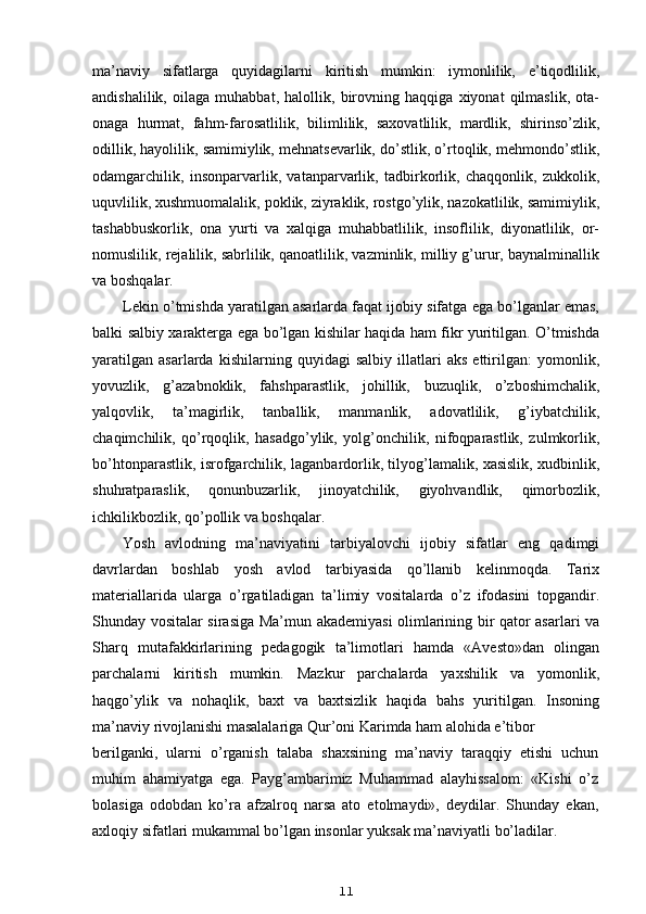 ma’naviy   sifatlarga   quyidagilarni   kiritish   mumkin:   iymonlilik,   e’tiqodlilik,
andishalilik,   oilaga   muhabbat,   halollik,   birovning   haqqiga   xiyonat   qilmaslik,   ota-
onaga   hurmat,   fahm-farosatlilik,   bilimlilik,   saxovatlilik,   mardlik,   shirinso’zlik,
odillik, hayolilik, samimiylik, mehnatsevarlik, do’stlik, o’rtoqlik, mehmondo’stlik,
odamgarchilik,   insonparvarlik,   vatanparvarlik,   tadbirkorlik,   chaqqonlik,   zukkolik,
uquvlilik, xushmuomalalik, poklik, ziyraklik, rostgo’ylik, nazokatlilik, samimiylik,
tashabbuskorlik,   ona   yurti   va   xalqiga   muhabbatlilik,   insoflilik,   diyonatlilik,   or-
nomuslilik, rejalilik, sabrlilik, qanoatlilik, vazminlik, milliy g’urur, baynalminallik
va boshqalar.
Lekin o’tmishda yaratilgan asarlarda faqat ijobiy sifatga ega bo’lganlar emas,
balki salbiy xarakterga ega bo’lgan kishilar haqida ham fikr yuritilgan. O’tmishda
yaratilgan   asarlarda   kishilarning   quyidagi   salbiy   illatlari   aks   ettirilgan:   yomonlik,
yovuzlik,   g’azabnoklik,   fahshparastlik,   johillik,   buzuqlik,   o’zboshimchalik,
yalqovlik,   ta’magirlik,   tanballik,   manmanlik,   adovatlilik,   g’iybatchilik,
chaqimchilik,   qo’rqoqlik,   hasadgo’ylik,   yolg’onchilik,   nifoqparastlik,   zulmkorlik,
bo’htonparastlik, isrofgarchilik, laganbardorlik, tilyog’lamalik, xasislik, xudbinlik,
shuhratparaslik,   qonunbuzarlik,   jinoyatchilik,   giyohvandlik,   qimorbozlik,
ichkilikbozlik, qo’pollik va boshqalar.
Yosh   avlodning   ma’naviyatini   tarbiyalovchi   ijobiy   sifatlar   eng   qadimgi
davrlardan   boshlab   yosh   avlod   tarbiyasida   qo’llanib   kelinmoqda.   Tarix
materiallarida   ularga   o’rgatiladigan   ta’limiy   vositalarda   o’z   ifodasini   topgandir.
Shunday vositalar sirasiga Ma’mun akademiyasi olimlarining bir qator asarlari va
Sharq   mutafakkirlarining   pedagogik   ta’limotlari   hamda   «Avesto»dan   olingan
parchalarni   kiritish   mumkin.   Mazkur   parchalarda   yaxshilik   va   yomonlik,
haqgo’ylik   va   nohaqlik,   baxt   va   baxtsizlik   haqida   bahs   yuritilgan.   Insoning
ma’naviy rivojlanishi masalalariga Qur’oni Karimda ham alohida e’tibor
berilganki,   ularni   o’rganish   talaba   shaxsining   ma’naviy   taraqqiy   etishi   uchun
muhim   ahamiyatga   ega.   Payg’ambarimiz   Muhammad   alayhissalom:   «Kishi   o’z
bolasiga   odobdan   ko’ra   afzalroq   narsa   ato   etolmaydi»,   deydilar.   Shunday   ekan,
axloqiy sifatlari mukammal bo’lgan insonlar yuksak ma’naviyatli bo’ladilar.
11 