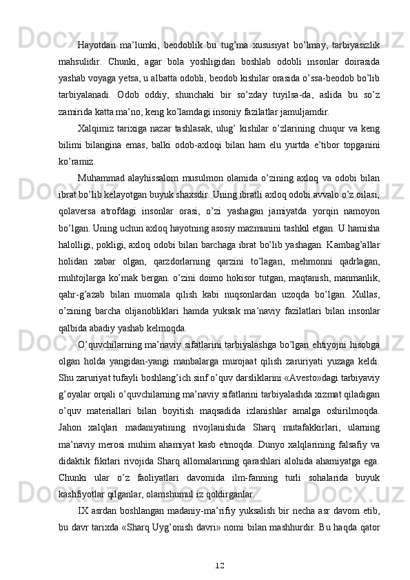 Hayotdan   ma’lumki,   beodoblik   bu   tug’ma   xususiyat   bo’lmay,   tarbiyasizlik
mahsulidir.   Chunki,   agar   bola   yoshligidan   boshlab   odobli   insonlar   doirasida
yashab voyaga yetsa, u albatta odobli, beodob kishilar orasida o’ssa-beodob bo’lib
tarbiyalanadi.   Odob   oddiy,   shunchaki   bir   so’zday   tuyilsa-da,   aslida   bu   so’z
zamirida katta ma’no, keng ko’lamdagi insoniy fazilatlar jamuljamdir.
Xalqimiz   tarixiga   nazar   tashlasak,   ulug’   kishilar   o’zlarining   chuqur   va   keng
bilimi   bilangina   emas,   balki   odob-axloqi   bilan   ham   elu   yurtda   e’tibor   topganini
ko’ramiz.
Muhammad   alayhissalom   musulmon   olamida   o’zining   axloq   va   odobi   bilan
ibrat bo’lib kelayotgan buyuk shaxsdir. Uning ibratli axloq odobi avvalo o’z oilasi,
qolaversa   atrofdagi   insonlar   orasi,   o’zi   yashagan   jamiyatda   yorqin   namoyon
bo’lgan. Uning uchun axloq hayotning asosiy mazmunini tashkil etgan. U hamisha
halolligi, pokligi, axloq odobi bilan barchaga ibrat bo’lib yashagan. Kambag’allar
holidan   xabar   olgan,   qarzdorlarning   qarzini   to’lagan,   mehmonni   qadrlagan,
muhtojlarga ko’mak bergan. o’zini doimo hokisor tutgan, maqtanish, manmanlik,
qahr-g’azab   bilan   muomala   qilish   kabi   nuqsonlardan   uzoqda   bo’lgan.   Xullas,
o’zining   barcha   olijanobliklari   hamda   yuksak   ma’naviy   fazilatlari   bilan   insonlar
qalbida abadiy yashab kelmoqda.
O’quvchilarning ma’naviy sifatlarini  tarbiyalashga bo’lgan ehtiyojni  hisobga
olgan   holda   yangidan-yangi   manbalarga   murojaat   qilish   zaruriyati   yuzaga   keldi.
Shu zaruriyat tufayli boshlang’ich sinf o’quv darsliklarini «Avesto»dagi tarbiyaviy
g’oyalar orqali o’quvchilarning ma’naviy sifatlarini tarbiyalashda xizmat qiladigan
o’quv   materiallari   bilan   boyitish   maqsadida   izlanishlar   amalga   oshirilmoqda.
Jahon   xalqlari   madaniyatining   rivojlanishida   Sharq   mutafakkirlari,   ularning
ma’naviy   merosi   muhim   ahamiyat   kasb   etmoqda.   Dunyo   xalqlarining   falsafiy   va
didaktik  fikrlari  rivojida  Sharq  allomalarining  qarashlari  alohida  ahamiyatga   ega.
Chunki   ular   o’z   faoliyatlari   davomida   ilm-fanning   turli   sohalarida   buyuk
kashfiyotlar qilganlar, olamshumul iz qoldirganlar.
IX  asrdan  boshlangan  madaniy-ma’rifiy yuksalish   bir   necha  asr  davom   etib,
bu davr tarixda «Sharq Uyg’onish davri» nomi bilan mashhurdir. Bu haqda qator
12 
