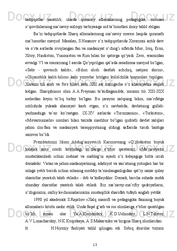 tadqiqotlar   yaratilib,   ularda   qomusiy   allomalarning   pedagogika,   xususan
o’quvchilarning ma’naviy-axloqiy tarbiyasiga oid ta’limotlari ilmiy tahlil etilgan.
Ba’zi   tadqiqotlarda   Sharq   allomalarining   ma’naviy   merosi   haqida   qimmatli
ma’lumotlar mavjud. Masalan, S.Hasanov o’z tadqiqotlarida Xorazmni antik davr
va o’rta asrlarda rivojlangan fan va madaniyat  o’chog’i sifatida Misr, Iroq, Eron,
Xitoy, Hindiston,  Yunoniston  va  Rim  bilan  bir   qatorga qo’yadi. Zero, eramizdan
avvalgi VI va eramizning I asrida Qo’yqirilgan qal’ada rasadxona mavjud bo’lgan,
«Sabr   -   quvonch   kaliti»,   «Bilim   olish:   dastlab   achchiq,   natijasi   shirin»,
«Olijanoblik   kaliti-bilim»   kabi   yozuvlar   bitilgan   kulolchilik   buyumlari   topilgan.
Xorazm   tili   arab   va   fors   tillari   kabi   XIII   asr   oxirigacha   o’z   ahamiyatini   saqlab
kelgan.   Sharqshunos   olim   A.A.Freyman   ta’kidlaganidek,   xorazm   tili   XIII-XIX
asrlardan   keyin   to’liq   turkiy   bo’lgan.   Bu   jarayon   xalqning   bilim,   ma’rifatga
intilishida   yuksak   ahamiyat   kasb   etgan,   o’z   navbatida,   davlatning   gullab-
yashnashiga   ta’sir   ko’rsatgan.   IX-XV   asrlarda   «Turonzamin»,   «Turkiston»,
«Movarounnahr»   nomlari   bilan   tarixda   mashhur   bo’lgan   qudratli   davlat   xalqlari
jahon   ilm-fani   va   madaniyati   taraqqiyotining   oldingi   saflarida   turish   baxtiga
sazovor bo’ldi.
Prezidentimiz   Islom   Abdug’aniyevich   Karimovning   «O’zbekiston   buyuk
kelajak   sari»   nomli   kitobidagi   so’zlarga   e’tibor   qaratamiz.   «Ma’naviyatni
mustahkamlash   uchun   mehnat   va   mablag’ni   ayash   o’z   kelajagiga   bolta   urish
demakdir. Vatan va jahon madaniyatining, adabiyot va san’atning yutuqlari har bir
oilaga yetib borish uchun oilaning moddiy ta’minlanganligidan qat’iy nazar qulay
sharoitlar yaratish talab etiladi» - deb ta’kidlaydilar. Demak, barcha sohada xuddi
shunday   sharoitlar   yaratish   talab   etiladi.   Biz   ma’naviy-ma’rifiy   qadriyatlarni,
o’zligimizni, milliy kechinmalarimizni mustaqillik sharofati tufayli anglab yetdik.
1990   yil   akademik   S.Rajabov   «Xalq   maorifi   va   pedagogika   fanining   buyuk
allomalari» kitobi nashr etildi. Unda faqat g’arb va rus olimlariga e’tibor qaratilgan
bo’lib,   aynan   ular   Ya.A.Komenskiy,   K.D.Ushinskiy,   L.N.Tolstoy,
A.V.Lunacharskiy, N.K.Krupskaya, A.S.Makarenko va birgina Sharq olimlaridan
H. H.Niyoziy   faoliyati   tahlil   qilingan   edi.   Sobiq   shurolar   tuzumi
13 