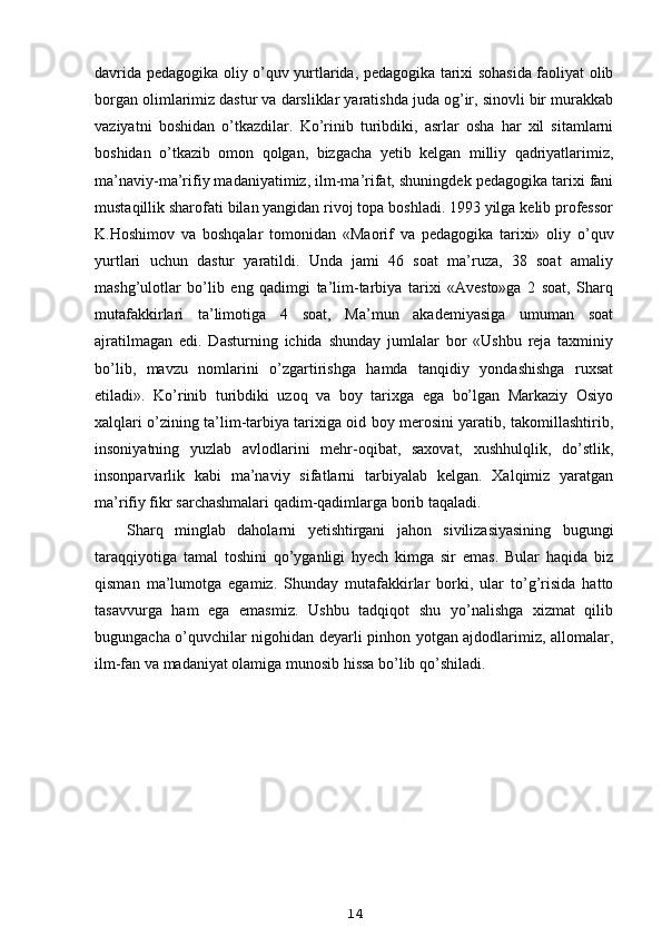 davrida pedagogika oliy o’quv yurtlarida, pedagogika tarixi sohasida faoliyat olib
borgan olimlarimiz dastur va darsliklar yaratishda juda og’ir, sinovli bir murakkab
vaziyatni   boshidan   o’tkazdilar.   Ko’rinib   turibdiki,   asrlar   osha   har   xil   sitamlarni
boshidan   o’tkazib   omon   qolgan,   bizgacha   yetib   kelgan   milliy   qadriyatlarimiz,
ma’naviy-ma’rifiy madaniyatimiz, ilm-ma’rifat, shuningdek pedagogika tarixi fani
mustaqillik sharofati bilan yangidan rivoj topa boshladi. 1993 yilga kelib professor
K.Hoshimov   va   boshqalar   tomonidan   «Maorif   va   pedagogika   tarixi»   oliy   o’quv
yurtlari   uchun   dastur   yaratildi.   Unda   jami   46   soat   ma’ruza,   38   soat   amaliy
mashg’ulotlar   bo’lib   eng   qadimgi   ta’lim-tarbiya   tarixi   «Avesto»ga   2   soat,   Sharq
mutafakkirlari   ta’limotiga   4   soat,   Ma’mun   akademiyasiga   umuman   soat
ajratilmagan   edi.   Dasturning   ichida   shunday   jumlalar   bor   «Ushbu   reja   taxminiy
bo’lib,   mavzu   nomlarini   o’zgartirishga   hamda   tanqidiy   yondashishga   ruxsat
etiladi».   Ko’rinib   turibdiki   uzoq   va   boy   tarixga   ega   bo’lgan   Markaziy   Osiyo
xalqlari o’zining ta’lim-tarbiya tarixiga oid boy merosini yaratib, takomillashtirib,
insoniyatning   yuzlab   avlodlarini   mehr-oqibat,   saxovat,   xushhulqlik,   do’stlik,
insonparvarlik   kabi   ma’naviy   sifatlarni   tarbiyalab   kelgan.   Xalqimiz   yaratgan
ma’rifiy fikr sarchashmalari qadim-qadimlarga borib taqaladi.
Sharq   minglab   daholarni   yetishtirgani   jahon   sivilizasiyasining   bugungi
taraqqiyotiga   tamal   toshini   qo’yganligi   hyech   kimga   sir   emas.   Bular   haqida   biz
qisman   ma’lumotga   egamiz.   Shunday   mutafakkirlar   borki,   ular   to’g’risida   hatto
tasavvurga   ham   ega   emasmiz.   Ushbu   tadqiqot   shu   yo’nalishga   xizmat   qilib
bugungacha o’quvchilar nigohidan deyarli pinhon yotgan ajdodlarimiz, allomalar,
ilm-fan va madaniyat olamiga munosib hissa bo’lib qo’shiladi.
14 