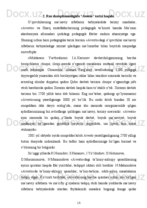 2. Rus sharqshunosligida “Avesto” tarixi haqida.
O’quvchilarning   ma’naviy   sifatlarini   tarbiyalashda   tarixiy   manbalar,
«Avesto»   va   Sharq   mutafakkirlarining   pedagogik   ta’limoti   hamda   Ma’mun
akademiyasi   allomalari   ijodidagi   pedagogik   fikrlar   muhim   ahamiyatga   ega.
Shuning uchun ham pedagogika tarixi kursini «Avesto»dagi o’quvchilar ma’naviy
sifatlarini   tarbiyalashga   xizmat   qiladigan   ma’lumotlar   bilan   boyitish   maqsadga
muvofiqdir.
«Muhtaram   Yurtboshimiz   I.A.Karimov   davlatchiligimizning   barcha
bosqichlarini   chuqur,   ilmiy   asosda   o’rganish   masalasini   muttasil   ravishda   ilgari
surib   kelmoqda.   Chunonchi,   Ahmad   Farg’oniy   tavalludining   1200   yilligiga
tayyorgarlik yuzasidan olib borilayotgan ishlar bilan tanishuv asnosida tarixchi va
arxeolog   olimlar   diqqatini   qadim   Qubo   davlati   tarixini   chuqur   o’rganishga   jalb
etish barobarida qadim Xorazm davlati haqida ham to’xtalib o’tdi: Xorazm davlati
tarixini   biz   2700   yillik   tarix   deb   bilamiz.   Eng   mo’tabar,   qadimgi   qo’lyozmamiz
«Avesto»ning   yaratilganiga   3000   yil   bo’ldi.   Bu   nodir   kitob   bundan   30   asr
muqaddam   ikki   daryo   oralig’ida,   mana   shu   zaminda   umrguzaronlik   qilgan
ajdodlarimizning   biz   avlodlarga   qoldirgan   ma’naviy,   tarixiy   merosidir.   «Avesto»
ayni   zamonda   bu   qadim   o’lkada   buyuk   davlat,   buyuk   ma’naviyat,   buyuk
madaniyat   bo’lganidan   guvohlik   beruvchi   xujjatdirki,   uni   hyech   kim   inkor
etolmaydi».
2001 yil oktyabr oyida muqaddas kitob Avesto yaratilganligining 2700 yilligi
butun   dunyoda   nishonlandi.   Bu   tadbir   ham   ajdodlarimizga   bo’lgan   hurmat   va
e’tiborning bir belgisidir.
So’nggi yillarda H.Homidov, S.Hasanov, J.Yo’ldoshev, S.Nishonova,
O.Musurmonova,   N.Maxmudova   «Avesto»dagi   ta’limiy-axloqiy   qarashlarning
ayrim qirralari haqida fikr yuritdilar, tadqiqot ishlari olib bordilar. N.Mahmudova
«Avesto»da   ta’limiy-ahloqiy   qarashlar,   ta’lim-tarbiya,   odob-axloq   masalalarini
tadqiq etgan. Ko’rinib turibdiki, «Avesto»ning barcha qismlari uchun xos bo’lgan
ma’naviy sifatlarni va ma’rifiy g’oyalarni tadqiq etish hamda yoshlarda ma’naviy
sifatlarni   tarbiyalashda   ulardan   foydalanish   masalasi   bugungi   kunga   qadar
15 