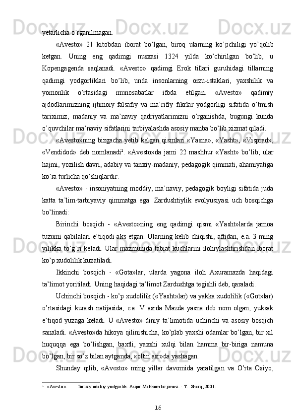 yetarlicha o’rganilmagan.
«Avesto»   21   kitobdan   iborat   bo’lgan,   biroq   ularning   ko’pchiligi   yo’qolib
ketgan.   Uning   eng   qadimgi   nusxasi   1324   yilda   ko’chirilgan   bo’lib,   u
Kopengagenda   saqlanadi.   «Avesto»   qadimgi   Erok   tillari   guruhidagi   tillarning
qadimgi   yodgorliklari   bo’lib,   unda   insonlarning   orzu-istaklari,   yaxshilik   va
yomonlik   o’rtasidagi   munosabatlar   ifoda   etilgan.   «Avesto»   qadimiy
ajdodlarimizning   ijtimoiy-falsafiy   va   ma’rifiy   fikrlar   yodgorligi   sifatida   o’tmish
tariximiz,   madaniy   va   ma’naviy   qadriyatlarimizni   o’rganishda,   bugungi   kunda
o’quvchilar ma’naviy sifatlarini tarbiyalashda asosiy manba bo’lib xizmat qiladi.
«Avesto»ning  bizgacha  yetib kelgan  qismlari   «Yasna»,  «Yasht»,  «Visprad»,
«Vendidod»   deb   nomlanadi 1
.   «Avesto»da   jami   22   mashhur   «Yasht»   bo’lib,   ular
hajmi, yozilish davri, adabiy va tarixiy-madaniy, pedagogik qimmati, ahamiyatiga
ko’ra turlicha qo’shiqlardir.
«Avesto» - insoniyatning moddiy, ma’naviy, pedagogik boyligi sifatida juda
katta   ta’lim-tarbiyaviy   qimmatga   ega.   Zardushtiylik   evolyusiyasi   uch   bosqichga
bo’linadi:
Birinchi   bosqich   -   «Avesto»ning   eng   qadimgi   qismi   «Yasht»larda   jamoa
tuzumi   qabilalari   e’tiqodi   aks   etgan.  Ularning   kelib  chiqishi,   aftidan,  e.a.   3   ming
yilikka to’g’ri  keladi. Ular  mazmunida tabiat  kuchlarini  ilohiylashtirishdan  iborat
ko’p xudolilik kuzatiladi.
Ikkinchi   bosqich   -   «Gota»lar,   ularda   yagona   iloh   Axuramazda   haqidagi
ta’limot yoritiladi. Uning haqidagi ta’limot Zardushtga tegishli deb, qaraladi.
Uchinchi bosqich - ko’p xudolilik («Yasht»lar) va yakka xudolilik («Got»lar)
o’rtasidagi   kurash   natijasida,   e.a.   V   asrda   Mazda   yasna   deb   nom   olgan,   yuksak
e’tiqod   yuzaga   keladi.   U   «Avesto»   diniy   ta’limotida   uchinchi   va   asosiy   bosqich
sanaladi. «Avesto»da hikoya qilinishicha, ko’plab yaxshi odamlar bo’lgan, bir xil
huquqqa   ega   bo’lishgan,   baxtli,   yaxshi   xulqi   bilan   hamma   bir-biriga   namuna
bo’lgan, bir so’z bilan aytganda, «oltin asr»da yashagan.
Shunday   qilib,   «Avesto»   ming   yillar   davomida   yaratilgan   va   O’rta   Osiyo,
1
  «Avesto». Tarixiy adabiy yodgorlik. Asqar Mahkam tarjimasi. - T.: Sharq, 2001.
16 