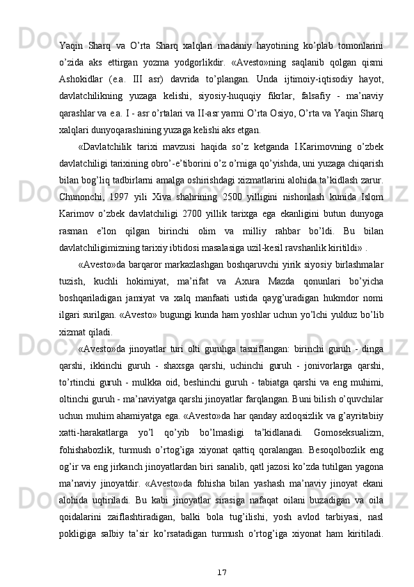 Yaqin   Sharq   va   O’rta   Sharq   xalqlari   madaniy   hayotining   ko’plab   tomonlarini
o’zida   aks   ettirgan   yozma   yodgorlikdir.   «Avesto»ning   saqlanib   qolgan   qismi
Ashokidlar   (e.a.   III   asr)   davrida   to’plangan.   Unda   ijtimoiy-iqtisodiy   hayot,
davlatchilikning   yuzaga   kelishi,   siyosiy-huquqiy   fikrlar,   falsafiy   -   ma’naviy
qarashlar va e.a. I - asr o’rtalari va II-asr yarmi O’rta Osiyo, O’rta va Yaqin Sharq
xalqlari dunyoqarashining yuzaga kelishi aks etgan.
«Davlatchilik   tarixi   mavzusi   haqida   so’z   ketganda   I.Karimovning   o’zbek
davlatchiligi tarixining obro’-e’tiborini o’z o’rniga qo’yishda, uni yuzaga chiqarish
bilan bog’liq tadbirlarni amalga oshirishdagi xizmatlarini alohida ta’kidlash zarur.
Chunonchi,   1997   yili   Xiva   shahrining   2500   yilligini   nishonlash   kunida   Islom
Karimov   o’zbek   davlatchiligi   2700   yillik   tarixga   ega   ekanligini   butun   dunyoga
rasman   e’lon   qilgan   birinchi   olim   va   milliy   rahbar   bo’ldi.   Bu   bilan
davlatchiligimizning tarixiy ibtidosi masalasiga uzil-kesil ravshanlik kiritildi» .
«Avesto»da barqaror markazlashgan  boshqaruvchi  yirik siyosiy  birlashmalar
tuzish,   kuchli   hokimiyat,   ma’rifat   va   Axura   Mazda   qonunlari   bo’yicha
boshqariladigan   jamiyat   va   xalq   manfaati   ustida   qayg’uradigan   hukmdor   nomi
ilgari surilgan. «Avesto» bugungi kunda ham yoshlar uchun yo’lchi yulduz bo’lib
xizmat qiladi.
«Avesto»da   jinoyatlar   turi   olti   guruhga   tasniflangan:   birinchi   guruh   -   dinga
qarshi,   ikkinchi   guruh   -   shaxsga   qarshi,   uchinchi   guruh   -   jonivorlarga   qarshi,
to’rtinchi   guruh   -   mulkka   oid,   beshinchi   guruh   -   tabiatga   qarshi   va   eng   muhimi,
oltinchi guruh - ma’naviyatga qarshi jinoyatlar farqlangan. Buni bilish o’quvchilar
uchun muhim ahamiyatga ega. «Avesto»da har qanday axloqsizlik va g’ayritabiiy
xatti-harakatlarga   yo’l   qo’yib   bo’lmasligi   ta’kidlanadi.   Gomoseksualizm,
fohishabozlik,   turmush   o’rtog’iga   xiyonat   qattiq   qoralangan.   Besoqolbozlik   eng
og’ir va eng jirkanch jinoyatlardan biri sanalib, qatl jazosi ko’zda tutilgan yagona
ma’naviy   jinoyatdir.   «Avesto»da   fohisha   bilan   yashash   ma’naviy   jinoyat   ekani
alohida   uqtiriladi.   Bu   kabi   jinoyatlar   sirasiga   nafaqat   oilani   buzadigan   va   oila
qoidalarini   zaiflashtiradigan,   balki   bola   tug’ilishi,   yosh   avlod   tarbiyasi,   nasl
pokligiga   salbiy   ta’sir   ko’rsatadigan   turmush   o’rtog’iga   xiyonat   ham   kiritiladi.
17 