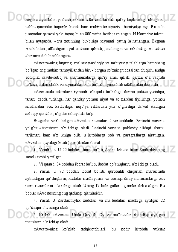 Begona ayol bilan yashash, nikohsiz farzand ko’rish qat’iy taqib ostiga olinganki,
ushbu   qarashlar   bugunki   kunda   ham   muhim   tarbiyaviy   ahamiyatga   ega.   Bu   kabi
jinoyatlar qamchi yoki tayoq bilan 800 zarba berib jazolangan. H.Homidov talqini
bilan   aytganda,   «eru   xotinning   bir-biriga   xiyonati   qattiq   la’natlangan.   Begona
erkak   bilan   juftlashgan   ayol   badnom   qilinib,   jazolangan   va   nikohdagi   eri   uchun
«harom» deb hisoblangan».
«Avesto»ning   bugungi   ma’naviy-axloqiy   va   tarbiyaviy   talablarga   hamohang
bo’lgan eng muhim tamoyillaridan biri - bergan so’zning uddasidan chiqish, ahdga
sodiqlik,   savdo-sotiq   va   shartnomalarga   qat’iy   amal   qilish,   qarzni   o’z   vaqtida
to’lash, aldamchilik va xiyonatdan xoli bo’lish, iymonlilik sifatlaridan iboratdir.
«Avesto»da   odamlarni   iymonli,   e’tiqodli   bo’lishga,   doimo   pokiza   yurishga,
tanani   ozoda   tutishga,   har   qanday   yomon   niyat   va   so’zlardan   tiyilishga,   yomon
amallardan   voz   kechishga,   nojo’ya   ishlardan   yuz   o’girishga   da’vat   etadigan
axloqiy qoidalar, o’gitlar nihoyatda ko’p.
Bizgacha   yetib   kelgan   «Avesto»   nusxalari   2   variantdadir.   Birinchi   varianti
yolg’iz   «Avesto»ni   o’z   ichiga   oladi.   Ikkinchi   varianti   pahlaviy   tilidagi   sharhli
tarjimani   ham   o’z   ichiga   olib,   u   kitoblarga   bob   va   paragraflarga   ajratilgan.
«Avesto» quyidagi kitob (qism)lardan iborat:
1. Vendidod. U 22 bobdan iborat bo’lib, Axura Mazda bilan Zardushtraning
savol-javobi yozilgan.
2. Visparad. 24 bobdan iborat bo’lib, ibodat qo’shiqlarini o’z ichiga oladi.
3. Yasna.   U   72   bobdan   iborat   bo’lib,   qurbonlik   chiqarish,   marosimda
aytiladigan   qo’shiqlarni,   xudolar   madhiyasini   va   boshqa   diniy   marosimlarga   xos
rasm-rusumlarni o’z ichiga oladi. Uning 17 bobi gotlar - gimnlar deb atalgan. Bu
boblar «Avesto»ning eng qadimgi qismlaridir.
4. Yasht.   U   Zardushtiylik   xudolari   va   ma’budalari   madhiga   aytilgan   22
qo’shiqni o’z ichiga oladi.
5. Kichik   «Avesto».   Unda   Quyosh,   Oy   va   ma’budalar   sharafiga   aytilgan
matnlarni o’z ichiga oladi.
«Avesto»ning   ko’plab   tadqiqotchilari,   bu   nodir   kitobda   yuksak
18 