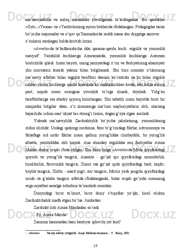 ma’naviyatlilik   va   axloq   masalalari   yoritilganini   ta’kidlaganlar.   Bu   qarashlar
«Got», «Yasna» va «Yasht»larning ayrim boblarida ifodalangan. Pedagogika tarixi
bo’yicha majmualar va o’quv qo’llanmalarida xuddi mana shu diqqatga sazovor
o’rinlarni saralagan holda kiritish lozim.
«Avesto»da   ta’kidlanishicha   ikki   qarama-qarshi   kuch:   ezgulik   va   yomonlik
mavjud 2
.   Yaxshilik   kuchlariga   Axuramazda,   yomonlik   kuchlariga   Axriman
boshchilik qiladi. Inson hayoti, uning jamiyatdagi o’rni va faoliyatining ahamiyati
shu   murosasiz   kurash   yakuni   bilan   belgilanadi.   Shu   bois   insonlar   o’zlarining
ma’naviy   sifatlari   bilan   ezgulik   tarafdori   ekanini   ko’rsatishi   va   bu   bilan   ezgulik
ruhlari yovuz kuchlarga qarshi kurashda ko’maklashishlari kerak, aks holda axloqi
past,   nopok   inson   osongina   yovuzlik   to’riga   ilinadi,   deyiladi.   Yolg’on
tarafdorlariga esa abadiy qiynoq hozirlangan. Shu sababli  inson hayotda biror bir
maqsadni   belgilar   ekan,   o’z   zimmasiga   ma’lum   majburiyatlarni   olib,   ularning
bajarilishi uchun mas’uliyat his etmog’i lozim, degan g’oya ilgari suriladi.
Yuksak   ma’naviylilik   Zardushtiylik   bo’yicha   jaholatning,   yomonlikning
oldini olishdir. Undagi qadimgi medisina, fazo to’g’risidagi fikrlar, astronomiya va
falsafaga   oid   nodir   fikrlar   inson   qalbini   yorug’likka   chorlaydiki,   bu   yorug’lik
albatta,   yaxshilikka   olib   boradi.   Ana   shunday   ezgulikka   xos   faoliyatlar   Axura
Mazda obrazi orqali ifoda etilgan. Shu bilan birga «Avesto»da Mitra qiyofasidagi
quyosh   va   yorug’lik   tangrisi,   Anaxita   -   go’zal   qiz   qiyofasidagi   unumdorlik,
hosildorlik,   farovonlik   tangrisi,   Xumo   esa   go’zal   qush   qiyofasidagi   baxt,   taqdir,
boylik tangrisi, Xubbi - mard yigit, suv tangrisi, Mirrix yosh jangchi qiyofasidagi
urush   va   g’alaba   tangrisi   sifatida   ifodalanganki,   bular   orqali   go’yoki   insonning
ezgu niyatlari amalga oshishini ta’minlash mumkin.
Dunyodagi   biror   ta’limot,   biror   diniy   e’tiqodlar   yo’qki,   hosil   olishni
Zardushtchalik madh etgan bo’lsa. Jumladan:
Zardusht iloh Axura Mazdadan so’radi:
- Ey, Axura Mazda!
Zaminni hammadan ham baxtiyor qiluvchi zot kim?
2
  «Avesto». Tarixiy adabiy yodgorlik. Asqar Mahkam tarjimasi. - T.: Sharq, 2001.
19 