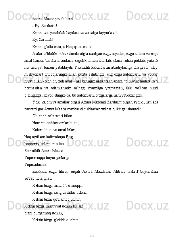 Axura Mazda javob berdi:
- Ey, Zardusht!
Kimki uni yaxshilab haydasa va ziroatga tayyorlasa!...
Ey, Zardusht!
Kimki g’alla eksa, u Haqiqatni ekadi....
Asrlar o’tibdiki, «Avesto»da olg’a surilgan ezgu niyatlar, ezgu kalom va ezgu
amal hamon barcha insonlarni ezgulik tomon chorlab, ularni ruhan poklab, yuksak
ma’naviyat tomon yetaklaydi. Yaxshilik kalomlarini abadiylashga chaqiradi. «Ey,
hushyorlar!   Quloqlaringiz   bilan   puxta   eshitingiz,   eng   ezgu   kalomlarni   va   yorug’
niyat bilan - xoh er, xoh ayol - har biringiz nazar tashlangiz, to buyuk hodisa ro’y
bermasdan   va   odamlarimiz   so’nggi   manzilga   yetmasdan,   ikki   yo’ldan   birini
o’zingizga ixtiyor etingiz-da, bu kalomlarni o’zgalarga ham yetkazingiz».
Yoki kalom va amallar orqali Axura Mazdani Zardusht olqishlaydiki, natijada
parvardigor Axura Mazda mazkur olqishlardan xulosa qilishga ishonadi:
Olijanob so’z sehri bilan.
Ham muqaddas vazlar bilan,
Kalom bilan va amal bilan,
Haq aytilgan kalimalarga Eng 
haqqoniy kalomlar bilan.
Sharofatli Axura Mazda 
Topinmoqqa buyurganlarga 
Topinadirmiz.
Zardusht   ezgu   fikrlar   orqali   Axura   Mazdadan   Mitrani   tashrif   buyurishini
so’rab nola qiladi:
Kelsin bizga madad bermoqqa,
Kelsin bizga keng dashtlar uchun,
Kelsin bizni qo’llamoq uchun,
Kelsin bizga muruvvat uchun Kelsin
bizni qutqarmoq uchun,
Kelsin bizga g’oliblik uchun,
20 