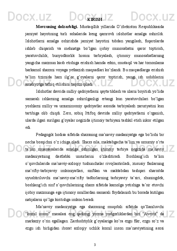 KIRIS H
Mavzuning   dolzarbligi.   Mustaqillik   yillarida   O’zbekiston   Respublikasida
jamiyat   hayotining   turli   sohalarida   keng   qamrovli   islohotlar   amalga   oshirildi.
Islohotlarni   amalga   oshirishda   jamiyat   hayotini   tubdan   yangilash,   fuqarolarda
ishlab   chiqarish   va   mehnatga   bo’lgan   ijobiy   munosabatni   qaror   toptirish,
yaratuvchilik,   bunyodkorlik   hissini   tarbiyalash,   ijtimoiy   munosabatlarning
yangicha mazmun kasb etishiga erishish hamda erkin, mustaqil va har tomonlama
barkamol shaxsni voyaga yetkazish maqsadlari ko’zlandi. Bu maqsadlarga erishish
ta’lim   tizimida   ham   ilg’or   g’oyalarni   qaror   toptirish,   yangi   ish   uslublarini
amaliyotga tatbiq etilishini taqozo qiladi.
Islohotlar davrida milliy qadriyatlarni qayta tiklash va ularni boyitish yo’lida
samarali   ishlarning   amalga   oshirilganligi   ertangi   kun   yaratuvchilari   bo’lgan
yoshlarni   milliy   va   umuminsoniy   qadriyatlar   asosida   tarbiyalash   zaruriyatini   kun
tartibiga   olib   chiqdi.   Zero,   sobiq   Ittifoq   davrida   milliy   qadriyatlarni   o’rganish,
ularda ilgari surilgan g’oyalar negizida ijtimoiy tarbiyani tashkil etish inkor etilgan
edi.
Pedagogik hodisa sifatida shaxsning ma’naviy madaniyatga ega bo’lishi bir
necha bosqichni o’z ichiga oladi. Shaxs oila, maktabgacha ta’lim va umumiy o’rta
ta’lim   muassasalarida   amalga   oshirilgan   ijtimoiy   tarbiya   negizida   ma’naviy
madaniyatning   dastlabki   unsurlarini   o’zlashtiradi.   Boshlang’ich   ta’lim
o’quvchilarida   ma’naviy-axloqiy   tushunchalar   rivojlantiriladi,   xususiy   fanlarning
ma’rifiy-tarbiyaviy   imkoniyatlari,   sinfdan   va   maktabdan   tashqari   sharoitda
uyushtiriluvchi   ma’naviy-ma’rifiy   tadbirlarning   tarbiyaviy   ta’siri,   shuningdek,
boshlang’ich sinf o’quvchilarining shaxs sifatida kamolga yetishiga ta’sir  etuvchi
ijobiy mazmunga ega ijtimoiy omillardan samarali foydalanish bu borada kutilgan
natijalarni qo’lga kiritishga imkon beradi.
Ma’naviy   madaniyatga   ega   shaxsning   muqobili   sifatida   qo’llaniluvchi
“komil   inson”   masalasi   eng   qadimgi   yozma   yodgorliklardan   biri   “Avesto”   da
markaziy o’rin egallagan. Zardushtiylik g’oyalariga ko’ra ezgu fikr, ezgu so’z va
ezgu   ish   birligidan   iborat   axloqiy   uchlik   komil   inson   ma’naviyatining   asosi
3 